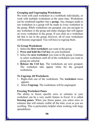 -98-
Grouping and Ungrouping Worksheets
We work with each worksheet in a workbook individually, or
work with multiple worksheets at the same time. Worksheets
can be combined together into a group. Any changes made to
one worksheet in a group will be made to every worksheet in
the group. While worksheets are grouped, you can navigate to
any worksheet in the group and make changes that will appear
on every worksheet in the group. If you click on a worksheet
tab that is not in the group, however, all of your worksheets
will become ungrouped. You will have to regroup them.
To Group Worksheets
1. Select the first worksheet you want in the group.
2. Press and hold the Ctrl key on your keyboard.
3. Select the next worksheet you want in the group. Continue
to select worksheets until all of the worksheets you want to
group are selected.
4. Release the Ctrl key. The worksheets are now grouped.
The worksheet tabs appear white for the grouped
worksheets.
To Ungroup All Worksheets
1. Right-click one of the worksheets. The worksheet menu
appears.
2. Select Ungroup. The worksheets will be ungrouped.
Freezing Worksheet Panes
The ability to freeze specific rows or columns in your
worksheet can be a very useful feature in Excel. It is called
freezing panes. When you freeze panes, you select rows or
columns that will remain visible all the time, even as you are
scrolling. This is particularly helpful when working with large
spreadsheets.
 