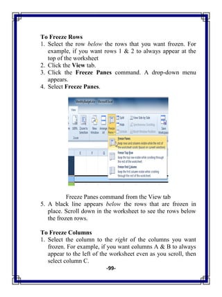 -99-
To Freeze Rows
1. Select the row below the rows that you want frozen. For
example, if you want rows 1 & 2 to always appear at the
top of the worksheet
2. Click the View tab.
3. Click the Freeze Panes command. A drop-down menu
appears.
4. Select Freeze Panes.
Freeze Panes command from the View tab
5. A black line appears below the rows that are frozen in
place. Scroll down in the worksheet to see the rows below
the frozen rows.
To Freeze Columns
1. Select the column to the right of the columns you want
frozen. For example, if you want columns A & B to always
appear to the left of the worksheet even as you scroll, then
select column C.
 