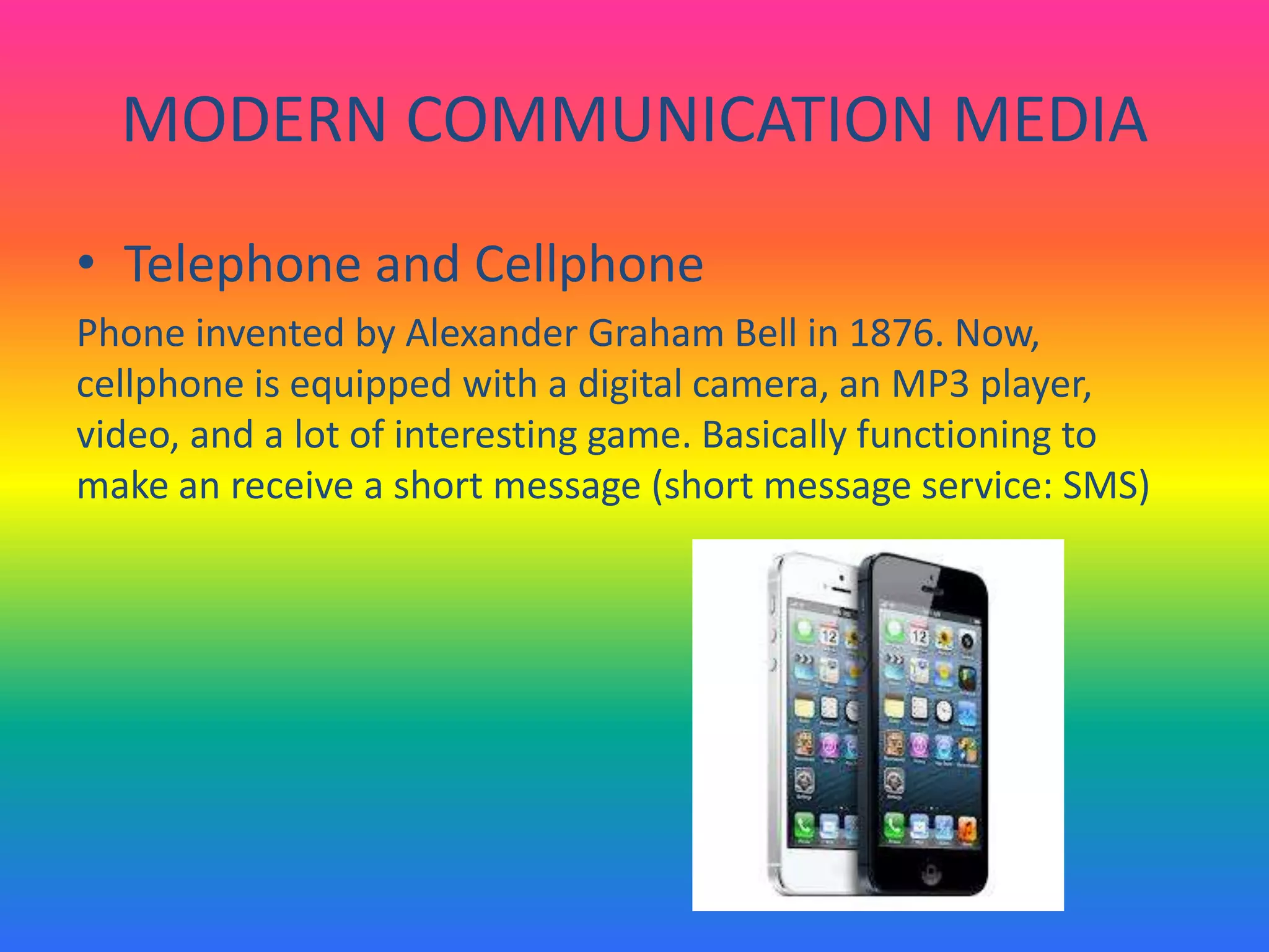 MODERN COMMUNICATION MEDIA
• Telephone and Cellphone
Phone invented by Alexander Graham Bell in 1876. Now,
cellphone is equipped with a digital camera, an MP3 player,
video, and a lot of interesting game. Basically functioning to
make an receive a short message (short message service: SMS)
 