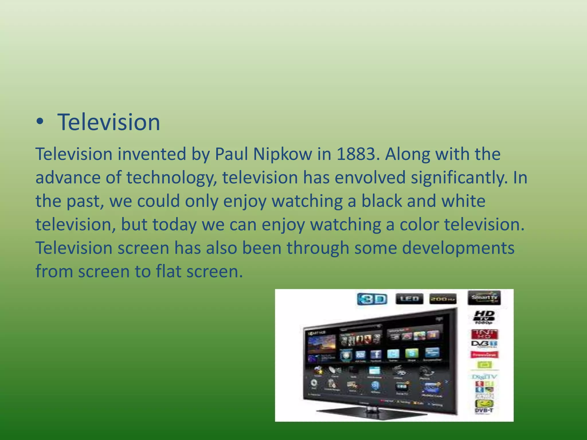 • Television
Television invented by Paul Nipkow in 1883. Along with the
advance of technology, television has envolved significantly. In
the past, we could only enjoy watching a black and white
television, but today we can enjoy watching a color television.
Television screen has also been through some developments
from screen to flat screen.
 