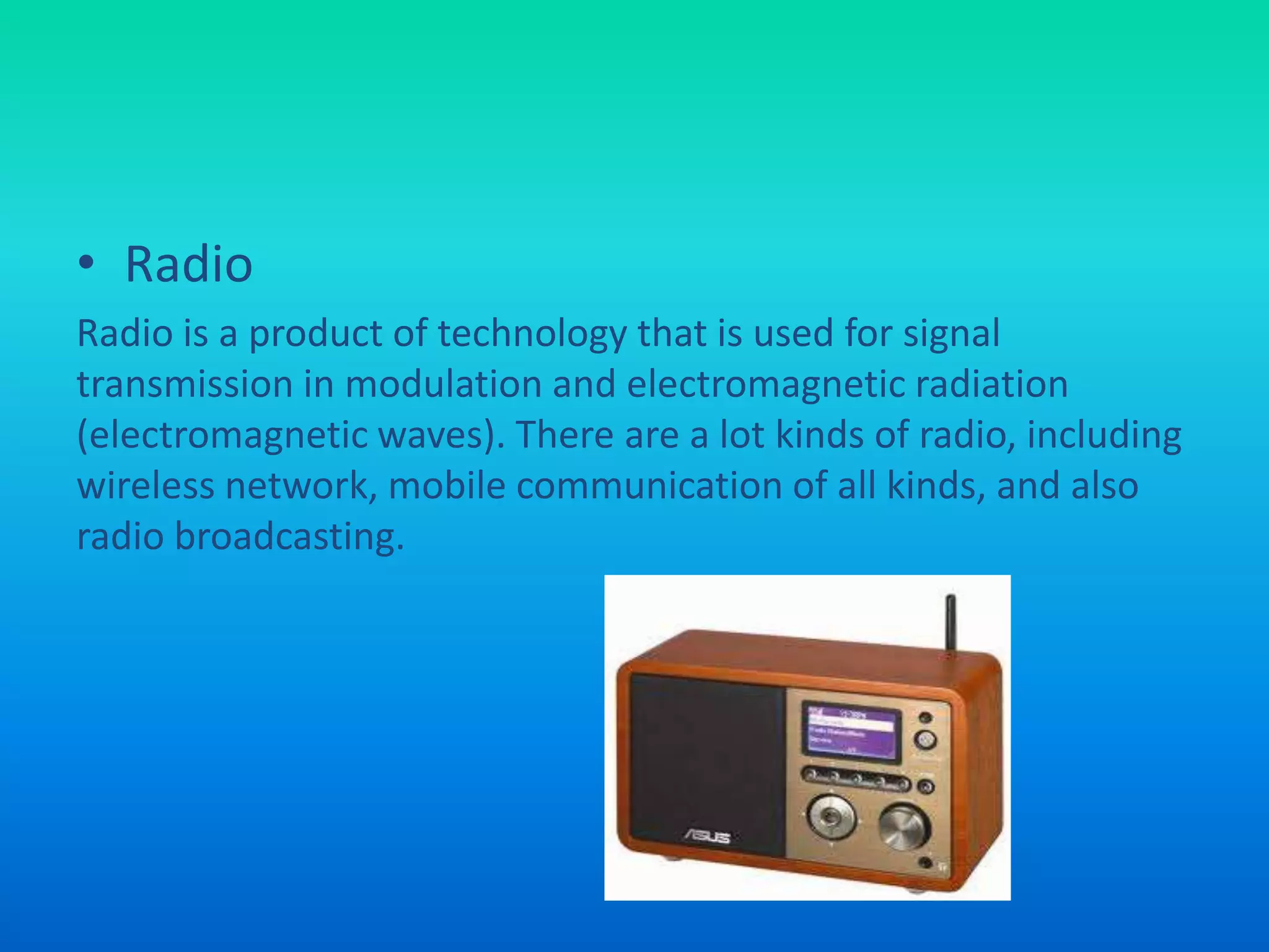 • Radio
Radio is a product of technology that is used for signal
transmission in modulation and electromagnetic radiation
(electromagnetic waves). There are a lot kinds of radio, including
wireless network, mobile communication of all kinds, and also
radio broadcasting.
 