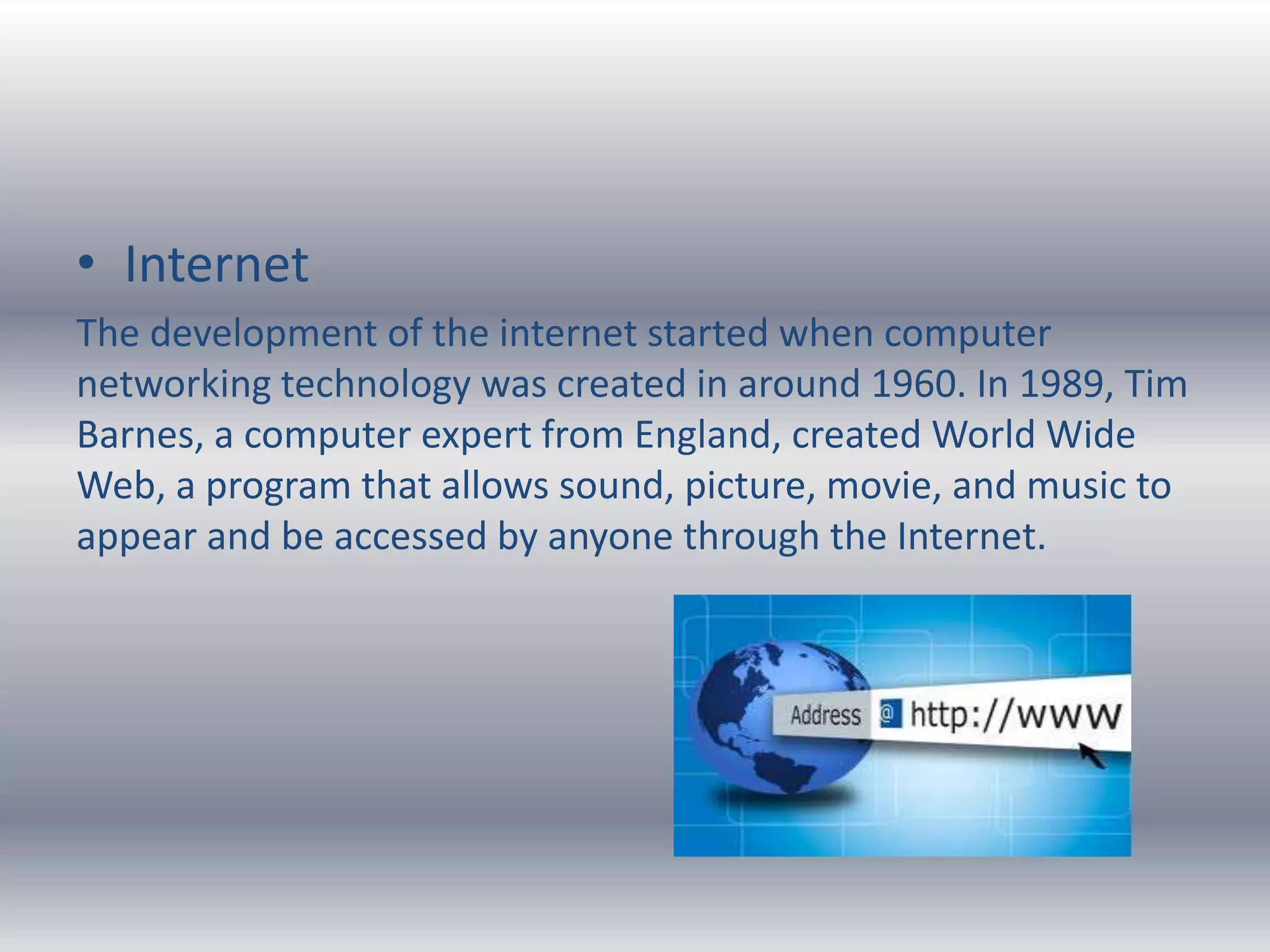 • Internet
The development of the internet started when computer
networking technology was created in around 1960. In 1989, Tim
Barnes, a computer expert from England, created World Wide
Web, a program that allows sound, picture, movie, and music to
appear and be accessed by anyone through the Internet.
 