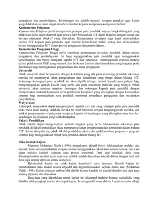 pengajaran dan pembelajaran. Sehubungan itu, adalah menjadi harapan pengkaji agar kajian
yang dilakukan ini akan dapat memberi manfaat kepada komponen-komponen berikut:
Kementerian Pelajaran
Kementerian Pelajaran perlu mengetahui persepsi para pendidik supaya langkah-langkah yang
difikirkan perlu dapat diambil agar proses P&P berasaskan ICT dapat berjalan dengan lancar dan
berjaya mencapai objektif yang ditetapkan. Kementerian pelajaran juga dapat menyediakan
latihan ICT kepada para pendidik agar mereka benar-benar mahir, cekap dan berkeyakinan
dalam menggunakan ICT dalam proses pengajaran dan pembelajaran.
Kementerian Pengajian Tinggi
Kementerian Pelajaran Tinggi perlu membuat pemantauan terhadap pendidik dalam proses
pengajaran dan pembelajaran. Ini bagi menggalakkan para pendidik agar menggunakan
kepelbagaian alat bantu mengajar seperti ICT dan seterunya meningkatkan prestasi mereka
dalam pelaksanaan P&P yang menarik dan berkesan Latihan dan kemudahan yang lengkap perlu
disediakan bagi meningkatkan pengetahuan dan mutu pengajaran.
Universiti
Pihak universiti akan berpuashati dengan kelebihan yang ada pada seseorang pendidik sekiranya
mereka ini mempunyai tahap pengetahuan dan kemahiran yang tinggi dalam bidang ICT.
Sekurang- kurangnya para pendidik ini akan dipilih sebagai contoh kepada para pelajar bagi
mengetengahkan apakah kualiti yang perlu ada pada seseorang individu yang berjaya. Pihak
universiti akan sentiasa member dorongan dan sokongan kepada para pendidik dengan
menyediakan makmal komputer serta pemberian komputer yang dilengkapi dengan kemudahan
internet bagi memudahkan para pendidik membuat persediaan pengajaran dan melakukan
penyelidikan.
Masyarakat
Kelompok masyarakat dapat mengenalpasti apakah ciri–ciri yang terdapat pada para pendidik
pada masa akan datang. Adakah mereka ini telah bersedia dengan tanggungjawab mereka, dan
adakah penyampaian isi pelajaran menjurus kepada isi kandungan yang ditetapkan atau luar dari
kandungan isi pelajaran yang telah ditetapkan
Fakulti Pendidikan
Pihak fakulti dapat mengenalpasti apakah langkah yang perlu dilaksanakan sekiranya para
pendidik di fakulti pendidikan tidak mempunyai tahap pengetahuan dan kemahiran dalam bidang
ICT. Selain daripada itu, pihak fakulti pendidikan akan cuba melaksanakan program – program
tertentu bagi menggalakkan minat para pendidik dalam bidang ICT.
Reka bentuk Kajian.
Menurut Mohamad Najib (1999), pengukuran afektif boleh dilaksanakan melalui dua
kaedah, iaitu cara pemerhatian dengan catatan menggunakan rekod atau senarai semak, dan cara
ujian melalui kaedah tinjauan atau proses temubual. Dari segi teknikal, data yang
dimanipulasikan melalui ujian atau soal selidik mudah diuruskan setelah dibina dengan baik dan
data juga senang diproses untuk dianalisis.
Rekabentuk kajian ini ialah kajian kuantitatif jenis tinjauan. Bentuk kajian ini
membolehkan data diukur secara objektif dan digeneralisasikan kepada dunia luar (Mohamad
Najib, 1999). Kajian tinjauan soal-selidik dipilih kerana kaedah ini mudah ditadbir dan data juga
senang diproses dan dianalisis.
Data-data yang diperlukan untuk kajian ini dikumpul melalui borang soalselidik yang
ditadbir oleh pengkaji sendiri di tempat kajian. Ia mengambil masa dalam 1 masa tertentu sahaja
 