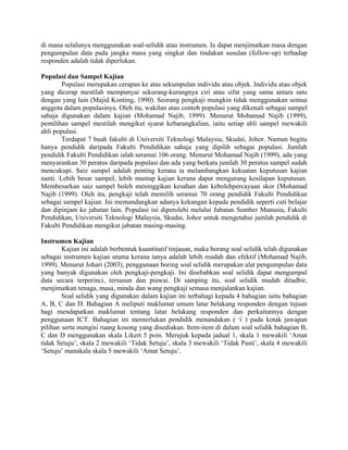 di mana selalunya menggunakan soal-selidik atau instrumen. Ia dapat menjimatkan masa dengan
pengumpulan data pada jangka masa yang singkat dan tindakan susulan (follow-up) terhadap
responden adalah tidak diperlukan.
Populasi dan Sampel Kajian
Populasi merupakan cerapan ke atas sekumpulan individu atau objek. Individu atau objek
yang dicerap mestilah mempunyai sekurang-kurangnya ciri atau sifat yang sama antara satu
dengan yang lain (Majid Konting, 1990). Seorang pengkaji mungkin tidak menggunakan semua
anggota dalam populasinya. Oleh itu, wakilan atau contoh populasi yang dikenali sebagai sampel
sahaja digunakan dalam kajian (Mohamad Najib, 1999). Menurut Mohamad Najib (1999),
pemilihan sampel mestilah mengikut syarat kebarangkalian, iaitu setiap ahli sampel mewakili
ahli populasi.
Terdapat 7 buah fakulti di Universiti Teknologi Malaysia, Skudai, Johor. Namun begitu
hanya pendidik daripada Fakulti Pendidikan sahaja yang dipilih sebagai populasi. Jumlah
pendidik Fakulti Pendidikan ialah seramai 106 orang. Menurut Mohamad Najib (1999), ada yang
menyarankan 30 peratus daripada populasi dan ada yang berkata jumlah 30 peratus sampel sudah
mencukupi. Saiz sampel adalah penting kerana ia melambangkan kekuatan keputusan kajian
nanti. Lebih besar sampel, lebih mantap kajian kerana dapat mengurang kesilapan keputusan.
Membesarkan saiz sampel boleh meninggikan kesahan dan kebolehpercayaan skor (Mohamad
Najib (1999). Oleh itu, pengkaji telah memilih seramai 70 orang pendidik Fakulti Pendidikan
sebagai sampel kajian. Ini memandangkan adanya kekangan kepada pendidik seperti cuti belajar
dan dipinjam ke jabatan lain. Populasi ini diperolehi melalui Jabatan Sumber Manusia, Fakulti
Pendidikan, Universiti Teknologi Malaysia, Skudai, Johor untuk mengetahui jumlah pendidik di
Fakulti Pendidikan mengikut jabatan masing-masing.
Instrumen Kajian
Kajian ini adalah berbentuk kuantitatif tinjauan, maka borang soal selidik telah digunakan
sebagai instrumen kajian utama kerana ianya adalah lebih mudah dan efektif (Mohamad Najib,
1999). Menurut Johari (2003), penggunaan boring soal selidik merupakan alat pengumpulan data
yang banyak digunakan oleh pengkaji-pengkaji. Ini disebabkan soal selidik dapat mengumpul
data secara terperinci, tersusun dan piawai. Di samping itu, soal selidik mudah ditadbir,
menjimatkan tenaga, masa, minda dan wang pengkaji semasa menjalankan kajian.
Soal selidik yang digunakan dalam kajian ini terbahagi kepada 4 bahagian iaitu bahagian
A, B, C dan D. Bahagian A meliputi maklumat umum latar belakang responden dengan tujuan
bagi mendapatkan maklumat tentang latar belakang responden dan perkaitannya dengan
penggunaan ICT. Bahagian ini memerlukan pendidik menandakan ( √ ) pada kotak jawapan
pilihan serta mengisi ruang kosong yang disediakan. Item-item di dalam soal selidik bahagian B,
C dan D menggunakan skala Likert 5 poin. Merujuk kepada jadual 1, skala 1 mewakili ‘Amat
tidak Setuju’, skala 2 mewakili ‘Tidak Setuju’, skala 3 mewakili ‘Tidak Pasti’, skala 4 mewakili
‘Setuju’ manakala skala 5 mewakili ‘Amat Setuju’.
 