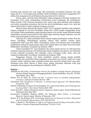 elearning juga mencatat min yang tinggi. Min keseluruhan mencatatkan keputusan min yang
tinggi iaitu 4.21. Ini bermakna para pendidik Fakulti Pendidikan sudah lama menggunakan ICT
dalam proses pengajaran dan pembelajaran dan juga dalam aktiviti seharian.
Secara umum, elearning boleh ditakrifkan sebagai penggunaan teknologi maklumat dan
komunikasi (ICT) untuk meningkatkan keberkesanan proses pengajaran dan pembelajaran.
Dalam konteks UTM, elearning merupakan suatu sistem yang mana maklumat mata pelajaran,
nota kuliah, kemudahan komunikasi dan lain-lain aktiviti pembelajaran seperti kuiz, ujian dan
tugasan boleh diakses melalui rangkaian komputer universiti.
Menurut kajian Marinah dan Ramlee (2003), 96.2% daripada responden yang mengikuti
program pengajian di Universiti Pendidikan Sultan Idris (UPSI) dengan menggunakan laman
web sebagai media pembelajaran sangat bersetuju bahawa web tersebut sangat berfaedah kepada
pembelajaran mereka kerana kuliah di bilik darjah dapat disokong dengan maklumat, nota dan
arahan yang dimasukkan ke dalam web yang dibina.
Teknologi ICT dalam pendidikan boleh merujuk kepada pembelajaran melalui Web dan
Sistem Telesidang. Perkembangan teknologi internet telah memberi manfaat dalam
menghasilkan P&P yang lebih efektif. Pembelajaran melalui web bertujuan bagi memudahkan
penghantaran maklumat kepada pelajar tanpa terikat kepada faktor lain seperti masa dan tempat
(Baharuddin, Noraffandy, Jamalludin dan Zaidatun, 2000).
Antara kemudahan ICT yang disediakan dan antara popular dewasa ini ialah pencarian
maklumat berasaskan halaman web, perbincangan dalam kumpulan (Newsgroup), mel elektronik
(e-mail), perbualan berasaskan teks (chatting), system telesidang (video, audio, teks) dan
sebagainya (Baharuddin, Noraffandy, Jamalludin dan Zaidatun, 2000).
Penggunaan halaman web dalam pendidikan memberi peluang kepada pendidik
menyampaikan dan menerbitkan bahan pengajaran secara talian terus (online). Selain itu, ia juga
memberi sumber maklumat tanpa sempadan melalui enjin pencarian dengan kadar yang cepat.
Penekanan perlu diberi bahawa ia bukan hanya sebagai penyampai maklumat tetapi juga
merupakan alat pengajaran dan pembelajaran (Abdullah, 1999).
Rujukan
Abdullah bin Md Yatim. Perkembangan Internet dan Implikasi terhadap Suasana Pengajaran
Sekolah: Maktab Perguruan Temenggong Ibrahim, Jurnal Pendidikan. Guru Bil. 12/1999.
Johor Bahru, Johor. 2002
Becker, W.E & Watts, M,. Chalk and talk. A national survey on teaching undergraduates
economics. American Economic Review. 1996
Christensen, H.B. Introduction to Statistics: A Calculus-based Approach. US: Harcourt Brace
Jovanovich. 1992
Heinich, R.Molenda, M. Rusel J.D and Smaldino, S.E. Instructional Media and Technologies for
Learning. Edisi 7. New Jersey. Prentice Hall. 2002
Ismail Zain (Dr.). Aplikasi Multimedia Dalam Pengajaran. Kuala Lumpur. Utusan Publication &
Distributors Sdn. Bhd. 2002
Kementerian Pendidikan Malaysia (KPM). The Malaysian Smart School: A Conceptual
Blueprint. Kuala Lumpur. Ministry of Education. 1997
Krejcie, R.V. dan Morgan, D.W. Determining Sample Size for Research Activities. Educational
and Psychological Measurement. 1970. (30): 607-610.
Kulik, J., Banert, R., dan Williams, G. Effects of Computer-based Teaching on Secondary School
Students. Journal of Educational Psychology 75 (1983), 19-26
 