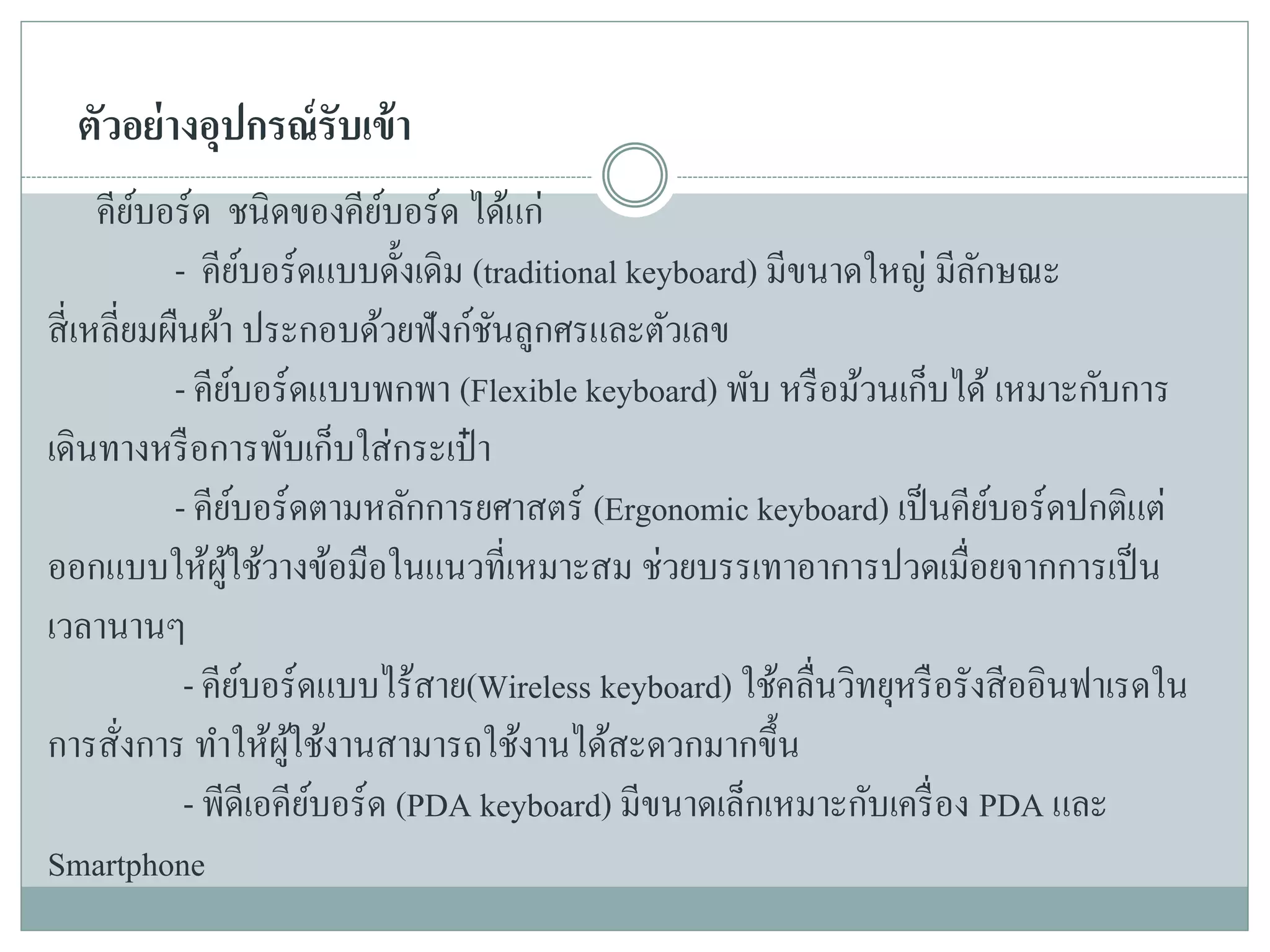 ตัวอย่างอุปกรณ์รับเข้า
คีย์บอร์ด ชนิดของคีย์บอร์ด ได้แก่
- คีย์บอร์ดแบบดั้งเดิม (traditional keyboard) มีขนาดใหญ่ มีลักษณะ
สี่เหลี่ยมผืนผ้า ประกอบด้วยฟังก์ชันลูกศรและตัวเลข
- คีย์บอร์ดแบบพกพา (Flexible keyboard) พับ หรือม้วนเก็บได้ เหมาะกับการ
เดินทางหรือการพับเก็บใส่กระเป๋ า
- คีย์บอร์ดตามหลักการยศาสตร์ (Ergonomic keyboard) เป็นคีย์บอร์ดปกติแต่
ออกแบบให้ผู้ใช้วางข้อมือในแนวที่เหมาะสม ช่วยบรรเทาอาการปวดเมื่อยจากการเป็น
เวลานานๆ
- คีย์บอร์ดแบบไร้สาย(Wireless keyboard) ใช้คลื่นวิทยุหรือรังสีออินฟาเรดใน
การสั่งการ ทาให้ผู้ใช้งานสามารถใช้งานได้สะดวกมากขึ้น
- พีดีเอคีย์บอร์ด (PDA keyboard) มีขนาดเล็กเหมาะกับเครื่อง PDA และ
Smartphone
 