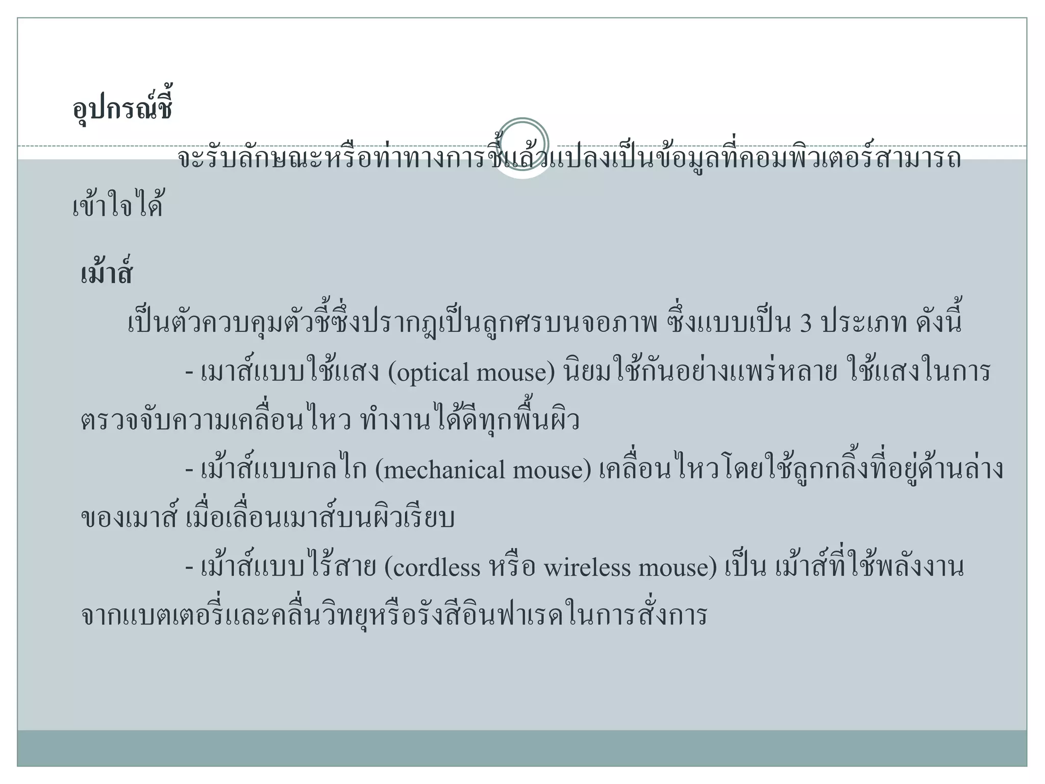 อุปกรณ์ชี้
จะรับลักษณะหรือท่าทางการชี้แล้วแปลงเป็นข้อมูลที่คอมพิวเตอร์สามารถ
เข้าใจได้
เม้าส์
เป็นตัวควบคุมตัวชี้ซึ่งปรากฎเป็นลูกศรบนจอภาพ ซึ่งแบบเป็น 3 ประเภท ดังนี้
- เมาส์แบบใช้แสง (optical mouse) นิยมใช้กันอย่างแพร่หลาย ใช้แสงในการ
ตรวจจับความเคลื่อนไหว ทางานได้ดีทุกพื้นผิว
- เม้าส์แบบกลไก (mechanical mouse) เคลื่อนไหวโดยใช้ลูกกลิ้งที่อยู่ด้านล่าง
ของเมาส์ เมื่อเลื่อนเมาส์บนผิวเรียบ
- เม้าส์แบบไร้สาย (cordless หรือ wireless mouse) เป็น เม้าส์ที่ใช้พลังงาน
จากแบตเตอรี่และคลื่นวิทยุหรือรังสีอินฟาเรดในการสั่งการ
 