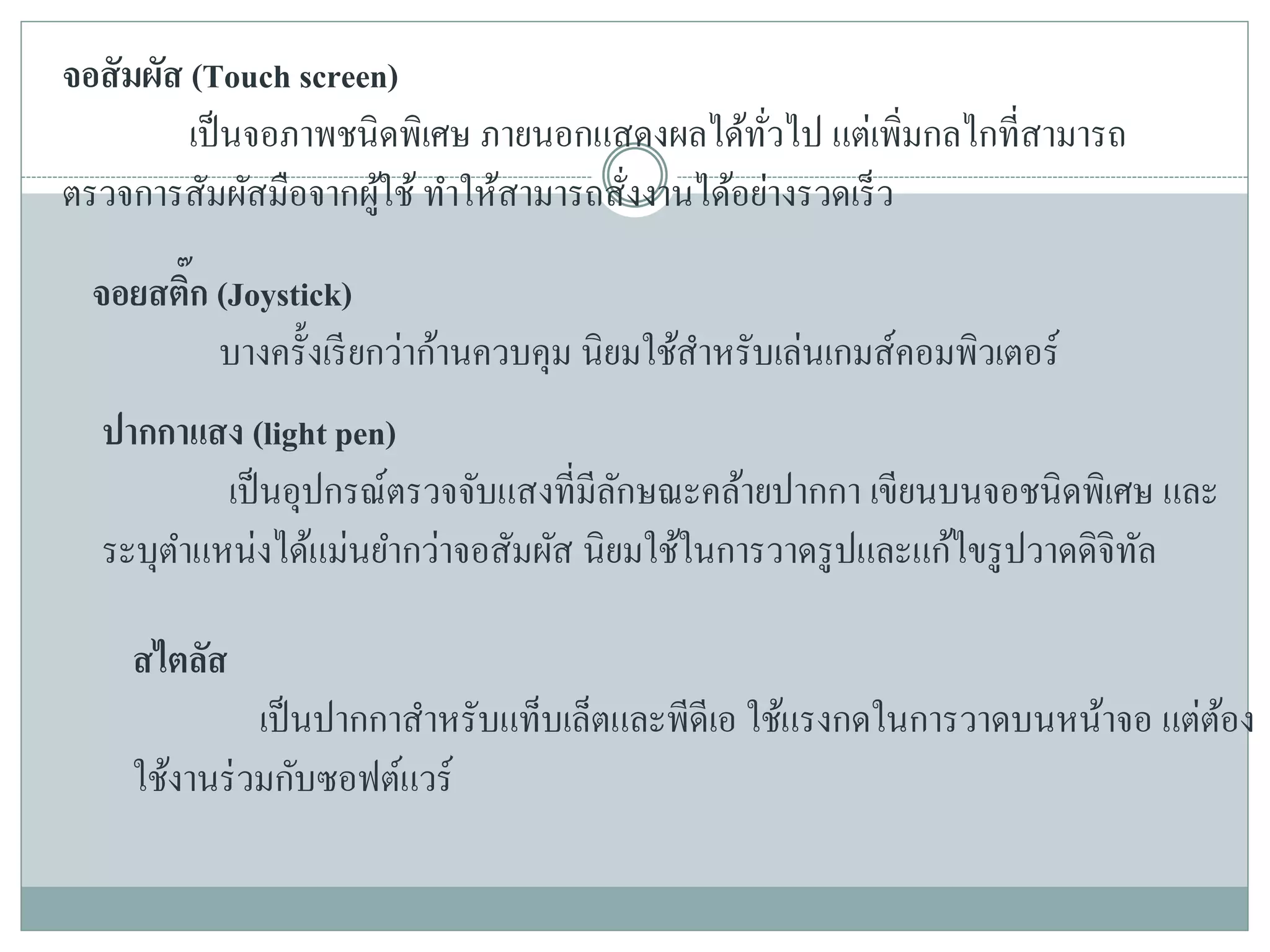 จอสัมผัส (Touch screen)
เป็นจอภาพชนิดพิเศษ ภายนอกแสดงผลได้ทั่วไป แต่เพิ่มกลไกที่สามารถ
ตรวจการสัมผัสมือจากผู้ใช้ ทาให้สามารถสั่งงานได้อย่างรวดเร็ว
จอยสติ๊ก (Joystick)
บางครั้งเรียกว่าก้านควบคุม นิยมใช้สาหรับเล่นเกมส์คอมพิวเตอร์
ปากกาแสง (light pen)
เป็นอุปกรณ์ตรวจจับแสงที่มีลักษณะคล้ายปากกา เขียนบนจอชนิดพิเศษ และ
ระบุตาแหน่งได้แม่นยากว่าจอสัมผัส นิยมใช้ในการวาดรูปและแก้ไขรูปวาดดิจิทัล
สไตลัส
เป็นปากกาสาหรับแท็บเล็ตและพีดีเอ ใช้แรงกดในการวาดบนหน้าจอ แต่ต้อง
ใช้งานร่วมกับซอฟต์แวร์
 