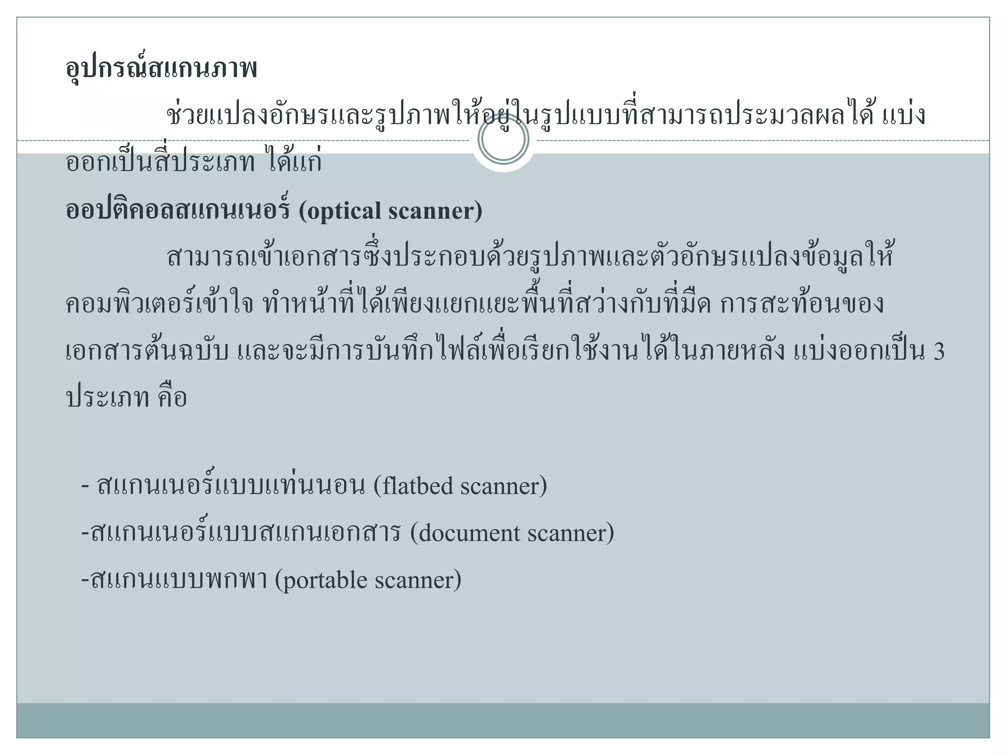 อุปกรณ์สแกนภาพ
ช่วยแปลงอักษรและรูปภาพให้อยู่ในรูปแบบที่สามารถประมวลผลได้ แบ่ง
ออกเป็นสี่ประเภท ได้แก่
ออปติคอลสแกนเนอร์ (optical scanner)
สามารถเข้าเอกสารซึ่งประกอบด้วยรูปภาพและตัวอักษรแปลงข้อมูลให้
คอมพิวเตอร์เข้าใจ ทาหน้าที่ได้เพียงแยกแยะพื้นที่สว่างกับที่มืด การสะท้อนของ
เอกสารต้นฉบับ และจะมีการบันทึกไฟล์เพื่อเรียกใช้งานได้ในภายหลัง แบ่งออกเป็น 3
ประเภท คือ
- สแกนเนอร์แบบแท่นนอน (flatbed scanner)
-สแกนเนอร์แบบสแกนเอกสาร (document scanner)
-สแกนแบบพกพา (portable scanner)
 