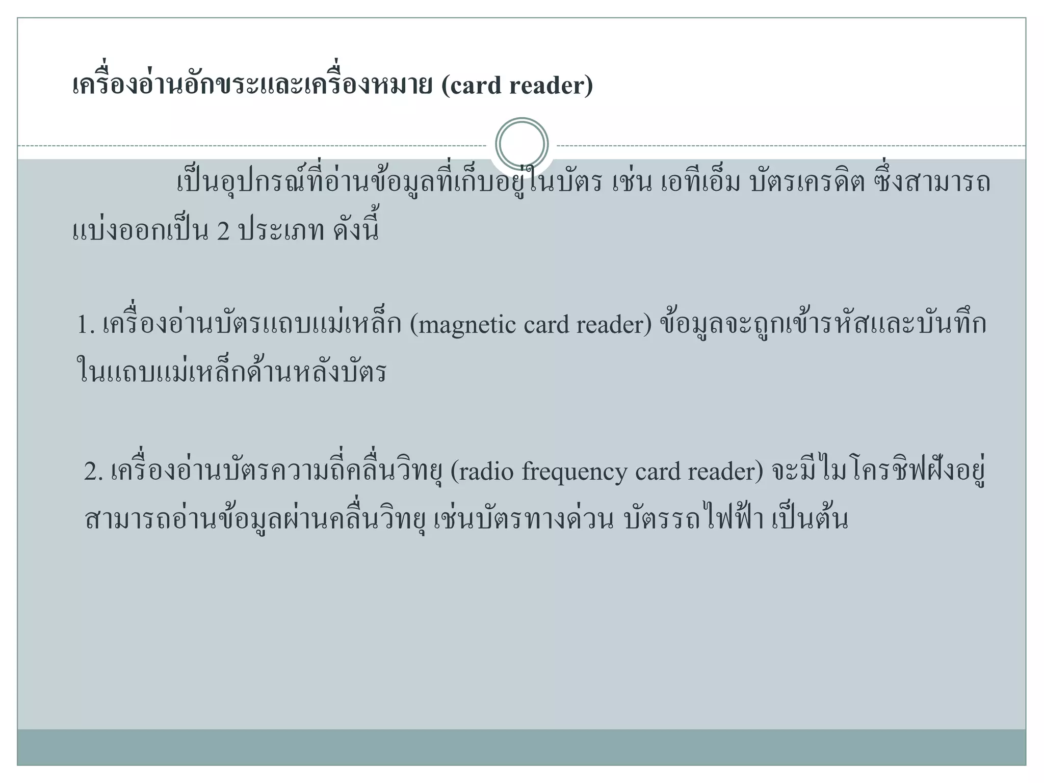 เครื่องอ่านอักขระและเครื่องหมาย (card reader)
เป็นอุปกรณ์ที่อ่านข้อมูลที่เก็บอยู่ในบัตร เช่น เอทีเอ็ม บัตรเครดิต ซึ่งสามารถ
แบ่งออกเป็น 2 ประเภท ดังนี้
1. เครื่องอ่านบัตรแถบแม่เหล็ก (magnetic card reader) ข้อมูลจะถูกเข้ารหัสและบันทึก
ในแถบแม่เหล็กด้านหลังบัตร
2. เครื่องอ่านบัตรความถี่คลื่นวิทยุ (radio frequency card reader) จะมีไมโครชิฟฝังอยู่
สามารถอ่านข้อมูลผ่านคลื่นวิทยุ เช่นบัตรทางด่วน บัตรรถไฟฟ้า เป็นต้น
 