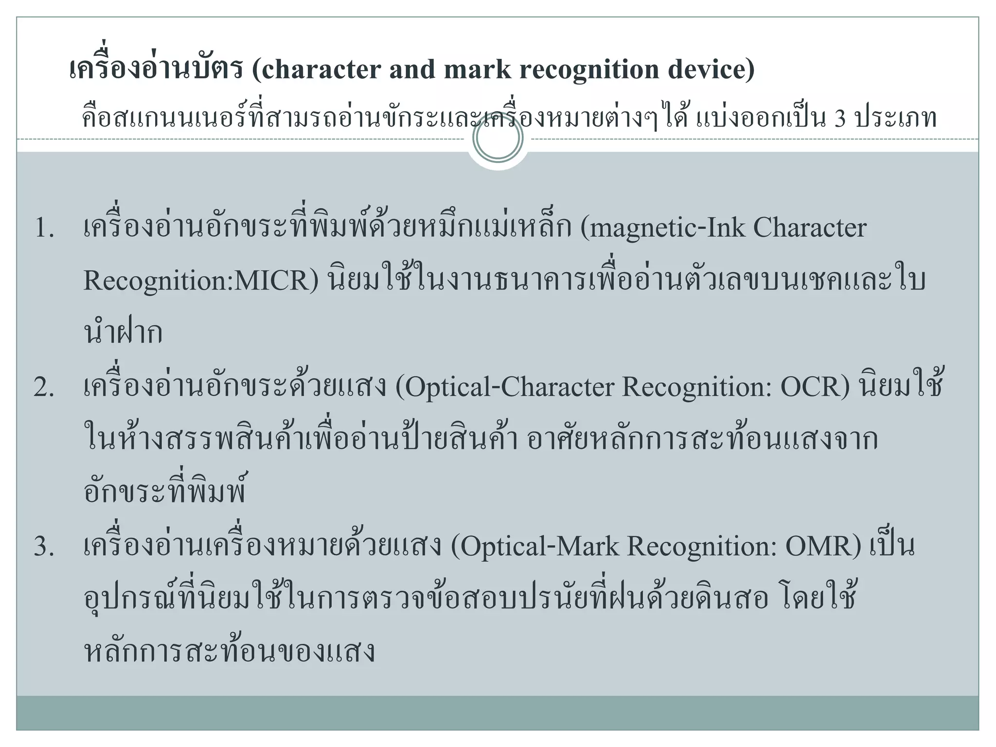 เครื่องอ่านบัตร (character and mark recognition device)
คือสแกนนเนอร์ที่สามรถอ่านขักระและเครื่องหมายต่างๆได้ แบ่งออกเป็น 3 ประเภท
1. เครื่องอ่านอักขระที่พิมพ์ด้วยหมึกแม่เหล็ก (magnetic-Ink Character
Recognition:MICR) นิยมใช้ในงานธนาคารเพื่ออ่านตัวเลขบนเชคและใบ
นาฝาก
2. เครื่องอ่านอักขระด้วยแสง (Optical-Character Recognition: OCR) นิยมใช้
ในห้างสรรพสินค้าเพื่ออ่านป้ายสินค้า อาศัยหลักการสะท้อนแสงจาก
อักขระที่พิมพ์
3. เครื่องอ่านเครื่องหมายด้วยแสง (Optical-Mark Recognition: OMR) เป็น
อุปกรณ์ที่นิยมใช้ในการตรวจข้อสอบปรนัยที่ฝนด้วยดินสอ โดยใช้
หลักการสะท้อนของแสง
 