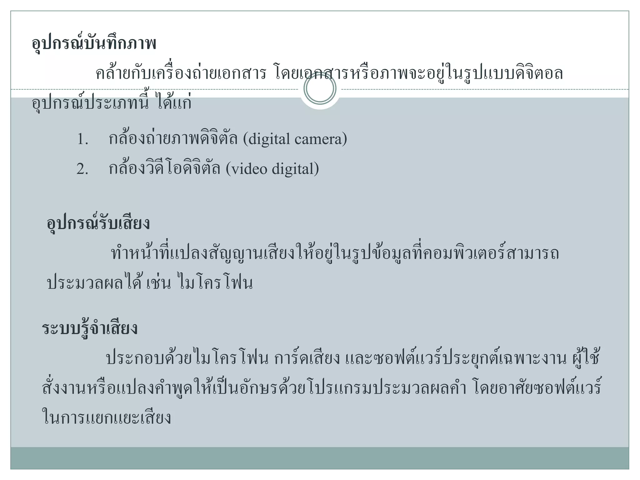 อุปกรณ์บันทึกภาพ
คล้ายกับเครื่องถ่ายเอกสาร โดยเอกสารหรือภาพจะอยู่ในรูปแบบดิจิตอล
อุปกรณ์ประเภทนี้ ได้แก่
1. กล้องถ่ายภาพดิจิตัล (digital camera)
2. กล้องวิดีโอดิจิตัล (video digital)
อุปกรณ์รับเสียง
ทาหน้าที่แปลงสัญญานเสียงให้อยู่ในรูปข้อมูลที่คอมพิวเตอร์สามารถ
ประมวลผลได้เช่น ไมโครโฟน
ระบบรู้จาเสียง
ประกอบด้วยไมโครโฟน การ์ดเสียง และซอฟต์แวร์ประยุกต์เฉพาะงาน ผู้ใช้
สั่งงานหรือแปลงคาพูดให้เป็นอักษรด้วยโปรแกรมประมวลผลคา โดยอาศัยซอฟต์แวร์
ในการแยกแยะเสียง
 