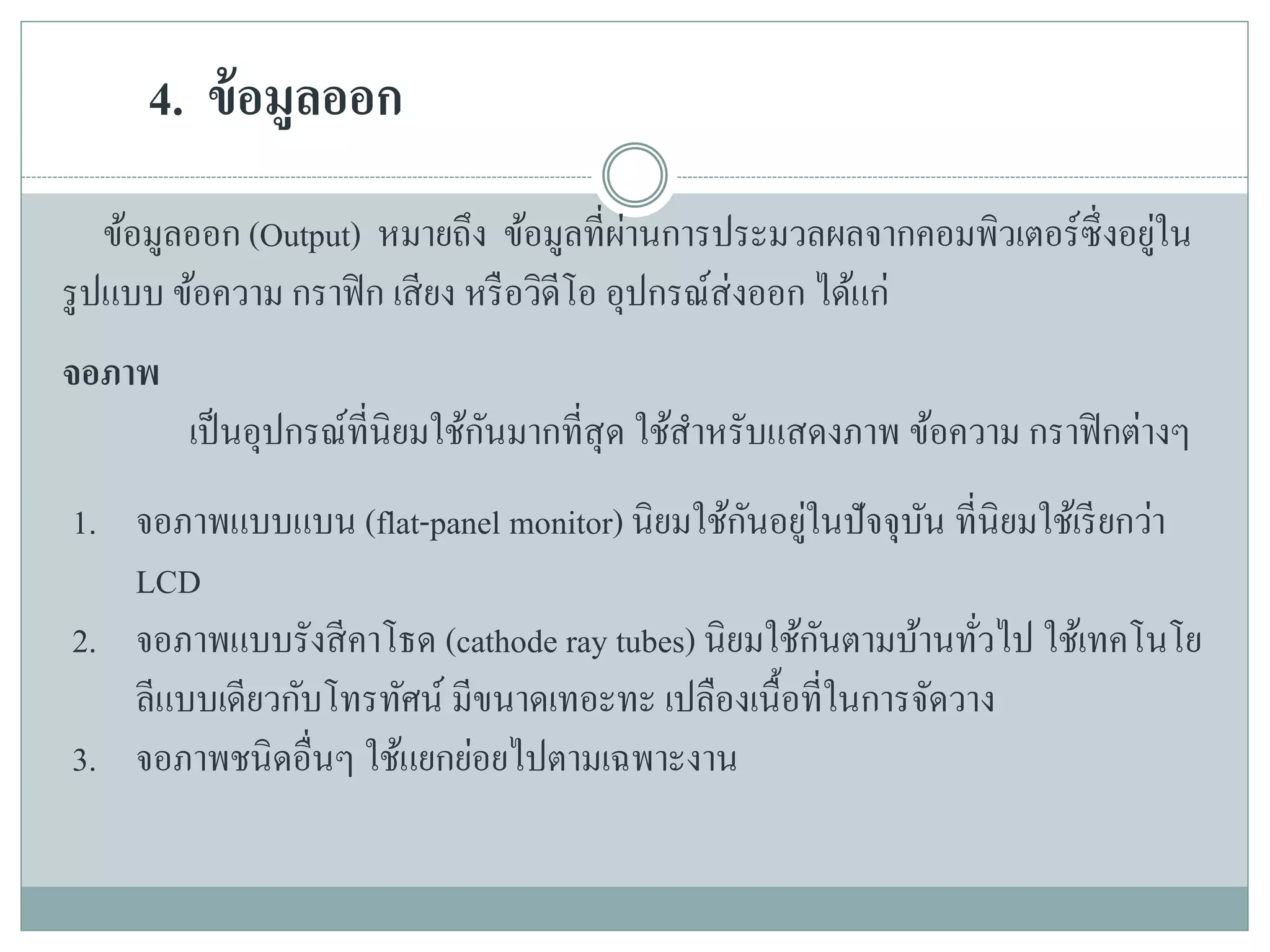 4. ข้อมูลออก
ข้อมูลออก (Output) หมายถึง ข้อมูลที่ผ่านการประมวลผลจากคอมพิวเตอร์ซึ่งอยู่ใน
รูปแบบ ข้อความ กราฟิก เสียง หรือวิดีโอ อุปกรณ์ส่งออก ได้แก่
จอภาพ
เป็นอุปกรณ์ที่นิยมใช้กันมากที่สุด ใช้สาหรับแสดงภาพ ข้อความ กราฟิกต่างๆ
1. จอภาพแบบแบน (flat-panel monitor) นิยมใช้กันอยู่ในปัจจุบัน ที่นิยมใช้เรียกว่า
LCD
2. จอภาพแบบรังสีคาโธด (cathode ray tubes) นิยมใช้กันตามบ้านทั่วไป ใช้เทคโนโย
ลีแบบเดียวกับโทรทัศน์ มีขนาดเทอะทะ เปลืองเนื้อที่ในการจัดวาง
3. จอภาพชนิดอื่นๆ ใช้แยกย่อยไปตามเฉพาะงาน
 