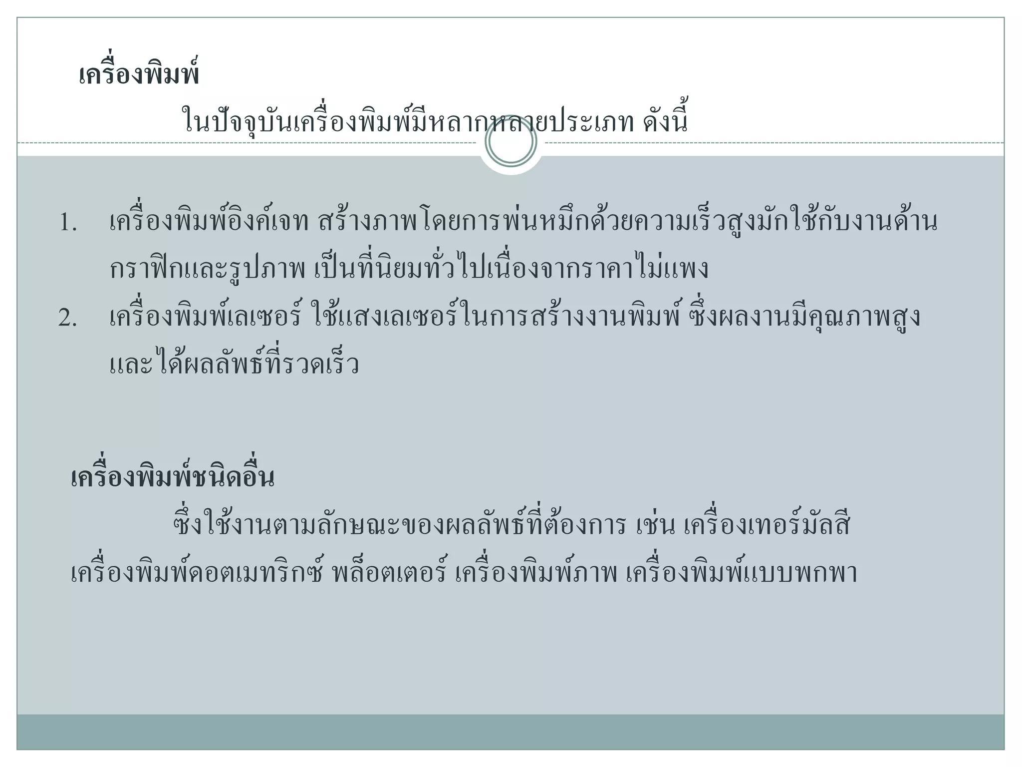 เครื่องพิมพ์
ในปัจจุบันเครื่องพิมพ์มีหลากหลายประเภท ดังนี้
1. เครื่องพิมพ์อิงค์เจท สร้างภาพโดยการพ่นหมึกด้วยความเร็วสูงมักใช้กับงานด้าน
กราฟิกและรูปภาพ เป็นที่นิยมทั่วไปเนื่องจากราคาไม่แพง
2. เครื่องพิมพ์เลเซอร์ ใช้แสงเลเซอร์ในการสร้างงานพิมพ์ ซึ่งผลงานมีคุณภาพสูง
และได้ผลลัพธ์ที่รวดเร็ว
เครื่องพิมพ์ชนิดอื่น
ซึ่งใช้งานตามลักษณะของผลลัพธ์ที่ต้องการ เช่น เครื่องเทอร์มัลสี
เครื่องพิมพ์ดอตเมทริกซ์ พล็อตเตอร์ เครื่องพิมพ์ภาพ เครื่องพิมพ์แบบพกพา
 