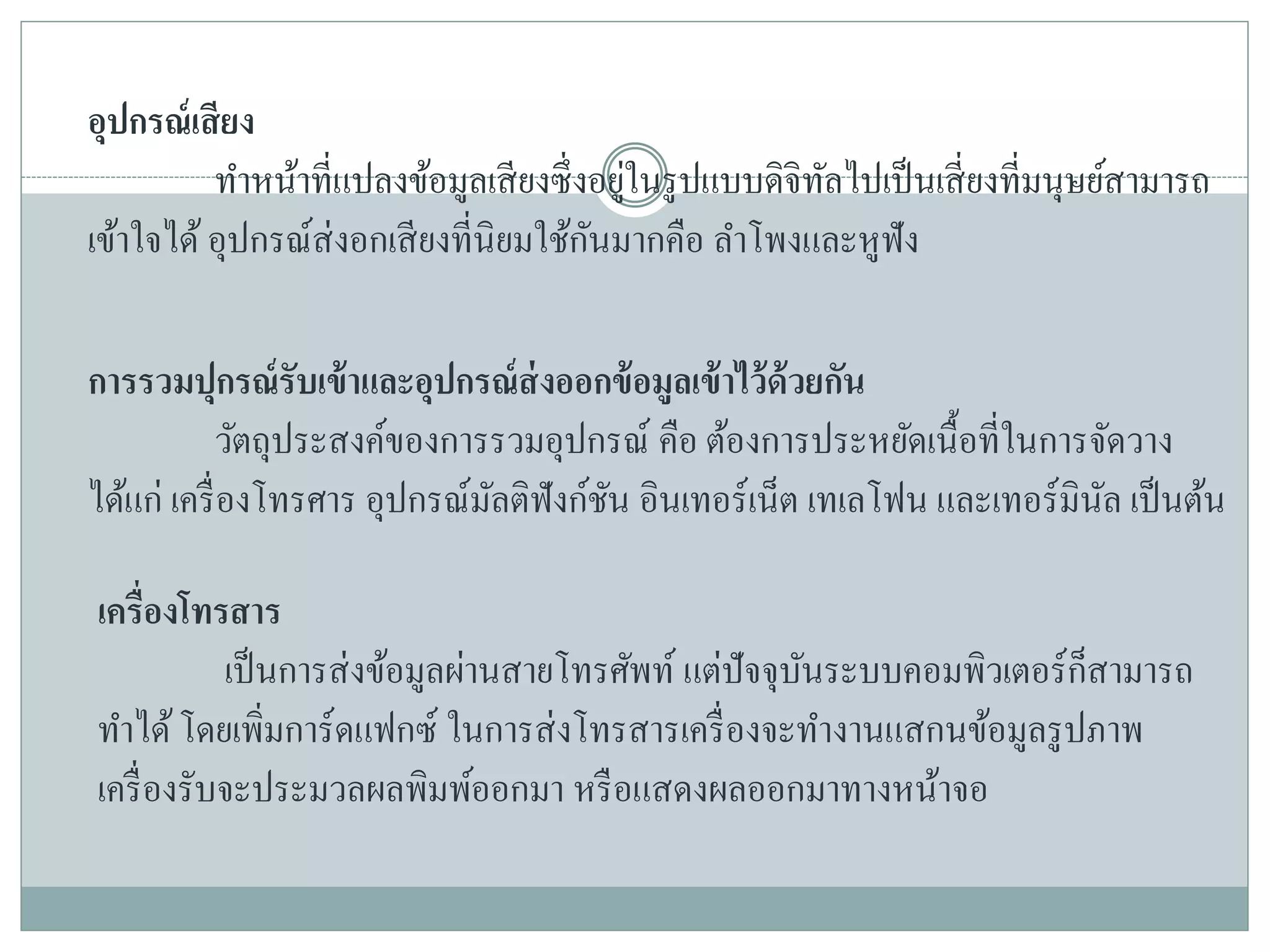 อุปกรณ์เสียง
ทาหน้าที่แปลงข้อมูลเสียงซึ่งอยู่ในรูปแบบดิจิทัลไปเป็นเสี่ยงที่มนุษย์สามารถ
เข้าใจได้ อุปกรณ์ส่งอกเสียงที่นิยมใช้กันมากคือ ลาโพงและหูฟัง
การรวมปุกรณ์รับเข้าและอุปกรณ์ส่งออกข้อมูลเข้าไว้ด้วยกัน
วัตถุประสงค์ของการรวมอุปกรณ์ คือ ต้องการประหยัดเนื้อที่ในการจัดวาง
ได้แก่ เครื่องโทรศาร อุปกรณ์มัลติฟังก์ชัน อินเทอร์เน็ต เทเลโฟน และเทอร์มินัล เป็นต้น
เครื่องโทรสาร
เป็นการส่งข้อมูลผ่านสายโทรศัพท์ แต่ปัจจุบันระบบคอมพิวเตอร์ก็สามารถ
ทาได้โดยเพิ่มการ์ดแฟกซ์ ในการส่งโทรสารเครื่องจะทางานแสกนข้อมูลรูปภาพ
เครื่องรับจะประมวลผลพิมพ์ออกมา หรือแสดงผลออกมาทางหน้าจอ
 