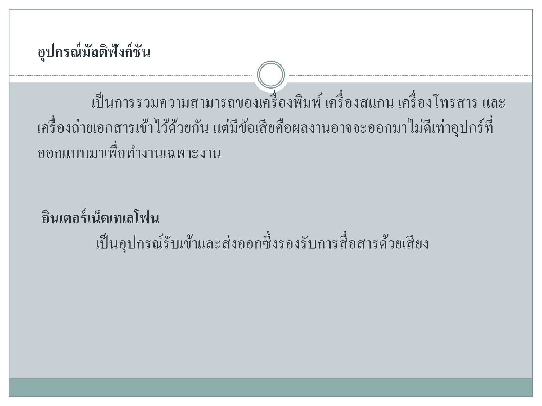 อุปกรณ์มัลติฟังก์ชัน
เป็นการรวมความสามารถของเครื่องพิมพ์ เครื่องสแกน เครื่องโทรสาร และ
เครื่องถ่ายเอกสารเข้าไว้ด้วยกัน แต่มีข้อเสียคือผลงานอาจจะออกมาไม่ดีเท่าอุปกร์ที่
ออกแบบมาเพื่อทางานเฉพาะงาน
อินเตอร์เน็ตเทเลโฟน
เป็นอุปกรณ์รับเข้าและส่งออกซึ่งรองรับการสื่อสารด้วยเสียง
 