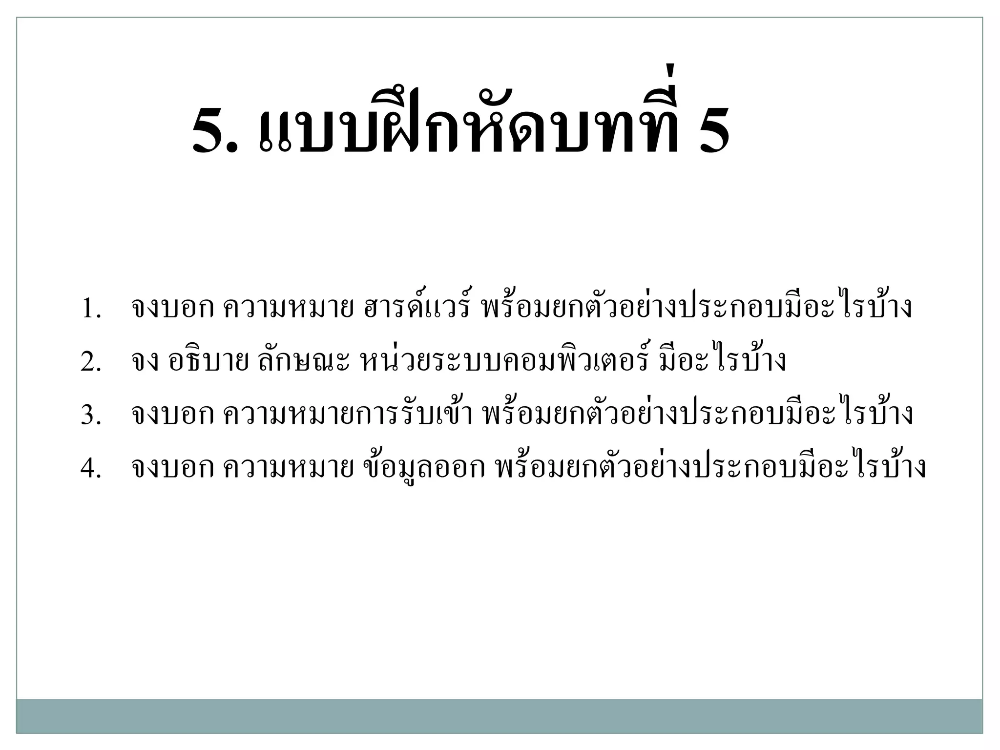 1. จงบอก ความหมาย ฮารด์แวร์ พร้อมยกตัวอย่างประกอบมีอะไรบ้าง
2. จง อธิบาย ลักษณะ หน่วยระบบคอมพิวเตอร์ มีอะไรบ้าง
3. จงบอก ความหมายการรับเข้า พร้อมยกตัวอย่างประกอบมีอะไรบ้าง
4. จงบอก ความหมาย ข้อมูลออก พร้อมยกตัวอย่างประกอบมีอะไรบ้าง
5. แบบฝึกหัดบทที่ 5
 