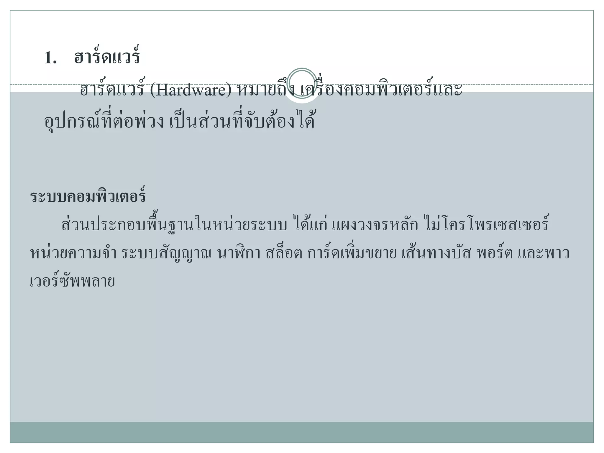 1. ฮาร์ดแวร์
ฮาร์ดแวร์ (Hardware) หมายถึง เครื่องคอมพิวเตอร์และ
อุปกรณ์ที่ต่อพ่วง เป็นส่วนที่จับต้องได้
ระบบคอมพิวเตอร์
ส่วนประกอบพื้นฐานในหน่วยระบบ ได้แก่ แผงวงจรหลัก ไม่โครโพรเซสเซอร์
หน่วยความจา ระบบสัญญาณ นาฬิกา สล็อต การ์ดเพิ่มขยาย เส้นทางบัส พอร์ต และพาว
เวอร์ซัพพลาย
 