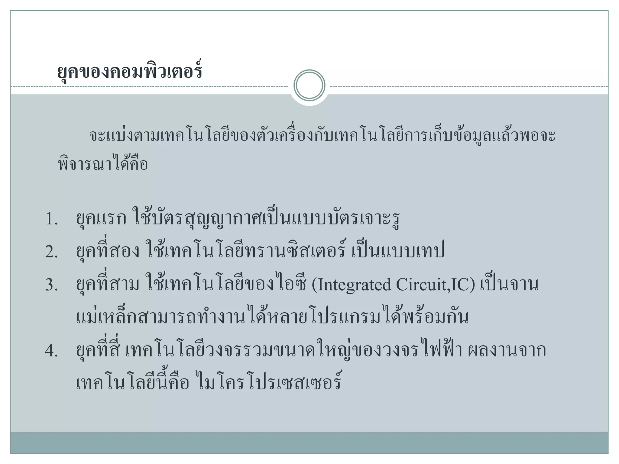 ยุคของคอมพิวเตอร์
จะแบ่งตามเทคโนโลยีของตัวเครื่องกับเทคโนโลยีการเก็บข้อมูลแล้วพอจะ
พิจารณาได้คือ
1. ยุคแรก ใช้บัตรสุญญากาศเป็นแบบบัตรเจาะรู
2. ยุคที่สอง ใช้เทคโนโลยีทรานซิสเตอร์ เป็นแบบเทป
3. ยุคที่สาม ใช้เทคโนโลยีของไอซี (Integrated Circuit,IC) เป็นจาน
แม่เหล็กสามารถทางานได้หลายโปรแกรมได้พร้อมกัน
4. ยุคที่สี่ เทคโนโลยีวงจรรวมขนาดใหญ่ของวงจรไฟฟ้า ผลงานจาก
เทคโนโลยีนี้คือ ไมโครโปรเซสเซอร์
 