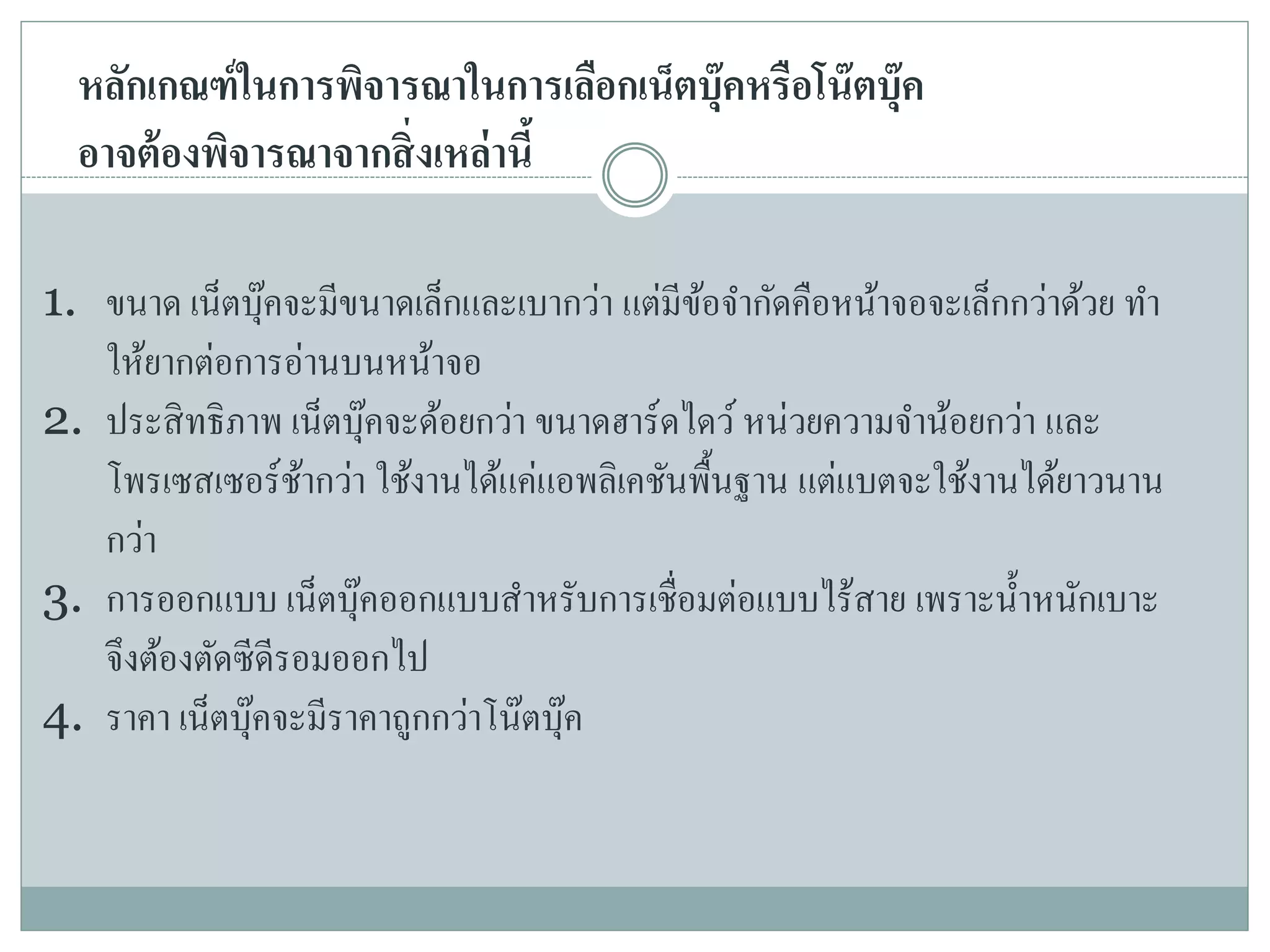 หลักเกณฑ์ในการพิจารณาในการเลือกเน็ตบุ๊คหรือโน๊ตบุ๊ค
อาจต้องพิจารณาจากสิ่งเหล่านี้
1. ขนาด เน็ตบุ๊คจะมีขนาดเล็กและเบากว่า แต่มีข้อจากัดคือหน้าจอจะเล็กกว่าด้วย ทา
ให้ยากต่อการอ่านบนหน้าจอ
2. ประสิทธิภาพ เน็ตบุ๊คจะด้อยกว่า ขนาดฮาร์ดไดว์ หน่วยความจาน้อยกว่า และ
โพรเซสเซอร์ช้ากว่า ใช้งานได้แค่แอพลิเคชันพื้นฐาน แต่แบตจะใช้งานได้ยาวนาน
กว่า
3. การออกแบบ เน็ตบุ๊คออกแบบสาหรับการเชื่อมต่อแบบไร้สาย เพราะน้าหนักเบาะ
จึงต้องตัดซีดีรอมออกไป
4. ราคา เน็ตบุ๊คจะมีราคาถูกกว่าโน๊ตบุ๊ค
 