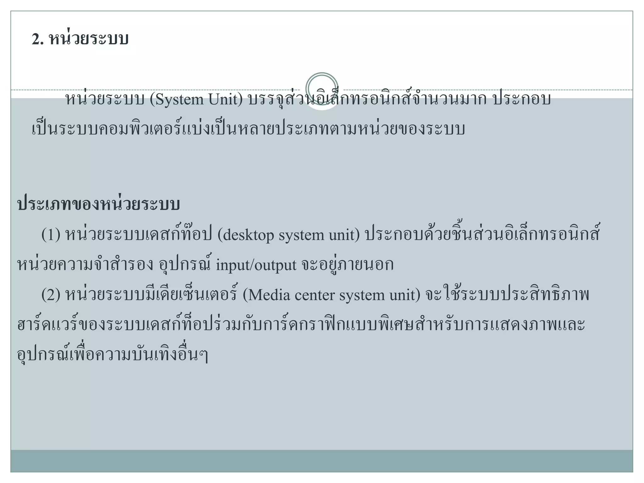 2. หน่วยระบบ
หน่วยระบบ (System Unit) บรรจุส่วนอิเล็กทรอนิกส์จานวนมาก ประกอบ
เป็นระบบคอมพิวเตอร์แบ่งเป็นหลายประเภทตามหน่วยของระบบ
ประเภทของหน่วยระบบ
(1) หน่วยระบบเดสก์ท๊อป (desktop system unit) ประกอบด้วยชิ้นส่วนอิเล็กทรอนิกส์
หน่วยความจาสารอง อุปกรณ์ input/output จะอยู่ภายนอก
(2) หน่วยระบบมีเดียเซ็นเตอร์ (Media center system unit) จะใช้ระบบประสิทธิภาพ
ฮาร์ดแวร์ของระบบเดสก์ท็อปร่วมกับการ์ดกราฟิกแบบพิเศษสาหรับการแสดงภาพและ
อุปกรณ์เพื่อความบันเทิงอื่นๆ
 