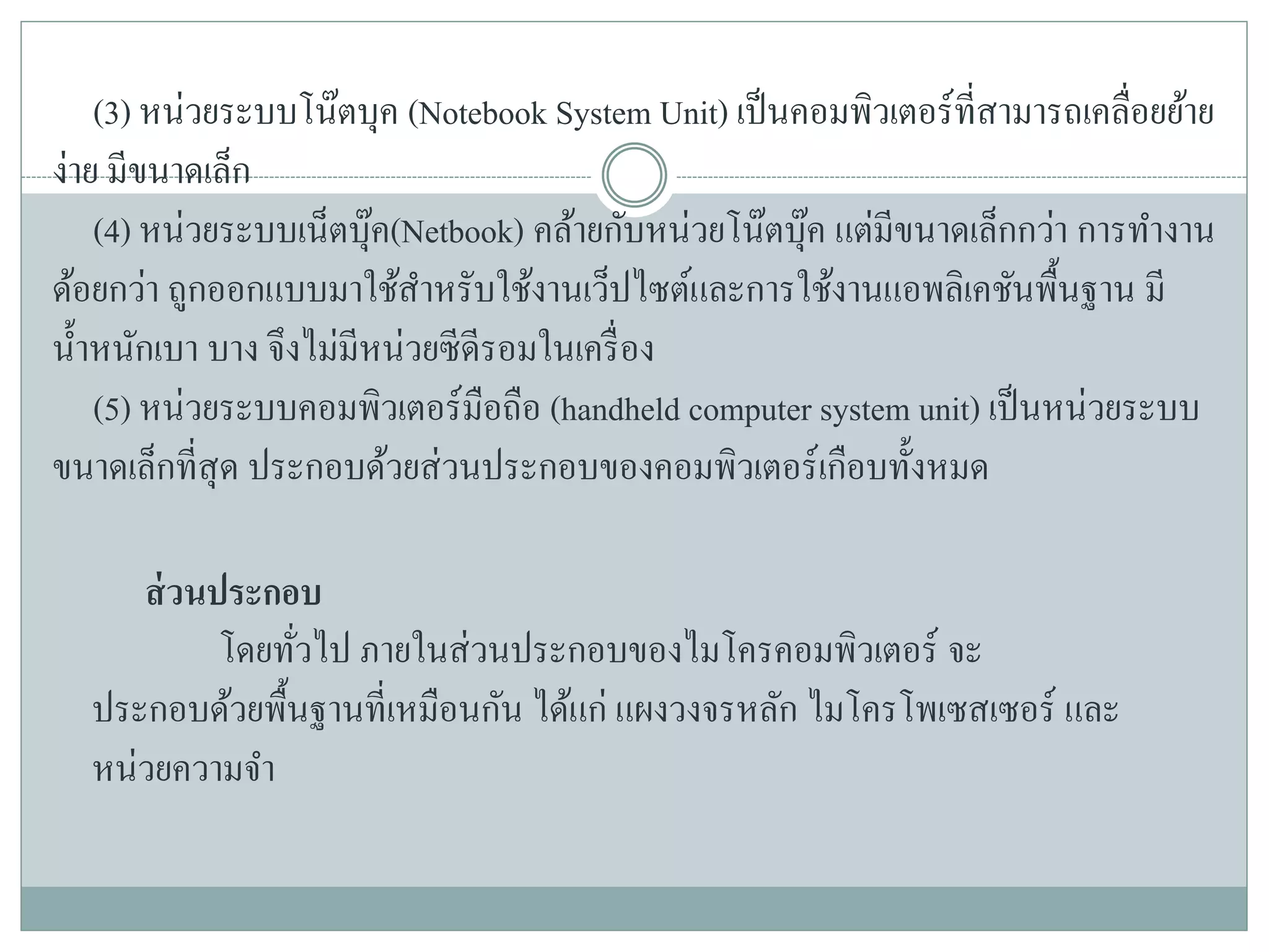 (3) หน่วยระบบโน๊ตบุค (Notebook System Unit) เป็นคอมพิวเตอร์ที่สามารถเคลื่อยย้าย
ง่าย มีขนาดเล็ก
(4) หน่วยระบบเน็ตบุ๊ค(Netbook) คล้ายกับหน่วยโน๊ตบุ๊ค แต่มีขนาดเล็กกว่า การทางาน
ด้อยกว่า ถูกออกแบบมาใช้สาหรับใช้งานเว็ปไซต์และการใช้งานแอพลิเคชันพื้นฐาน มี
น้าหนักเบา บาง จึงไม่มีหน่วยซีดีรอมในเครื่อง
(5) หน่วยระบบคอมพิวเตอร์มือถือ (handheld computer system unit) เป็นหน่วยระบบ
ขนาดเล็กที่สุด ประกอบด้วยส่วนประกอบของคอมพิวเตอร์เกือบทั้งหมด
ส่วนประกอบ
โดยทั่วไป ภายในส่วนประกอบของไมโครคอมพิวเตอร์ จะ
ประกอบด้วยพื้นฐานที่เหมือนกัน ได้แก่ แผงวงจรหลัก ไมโครโพเซสเซอร์ และ
หน่วยความจา
 