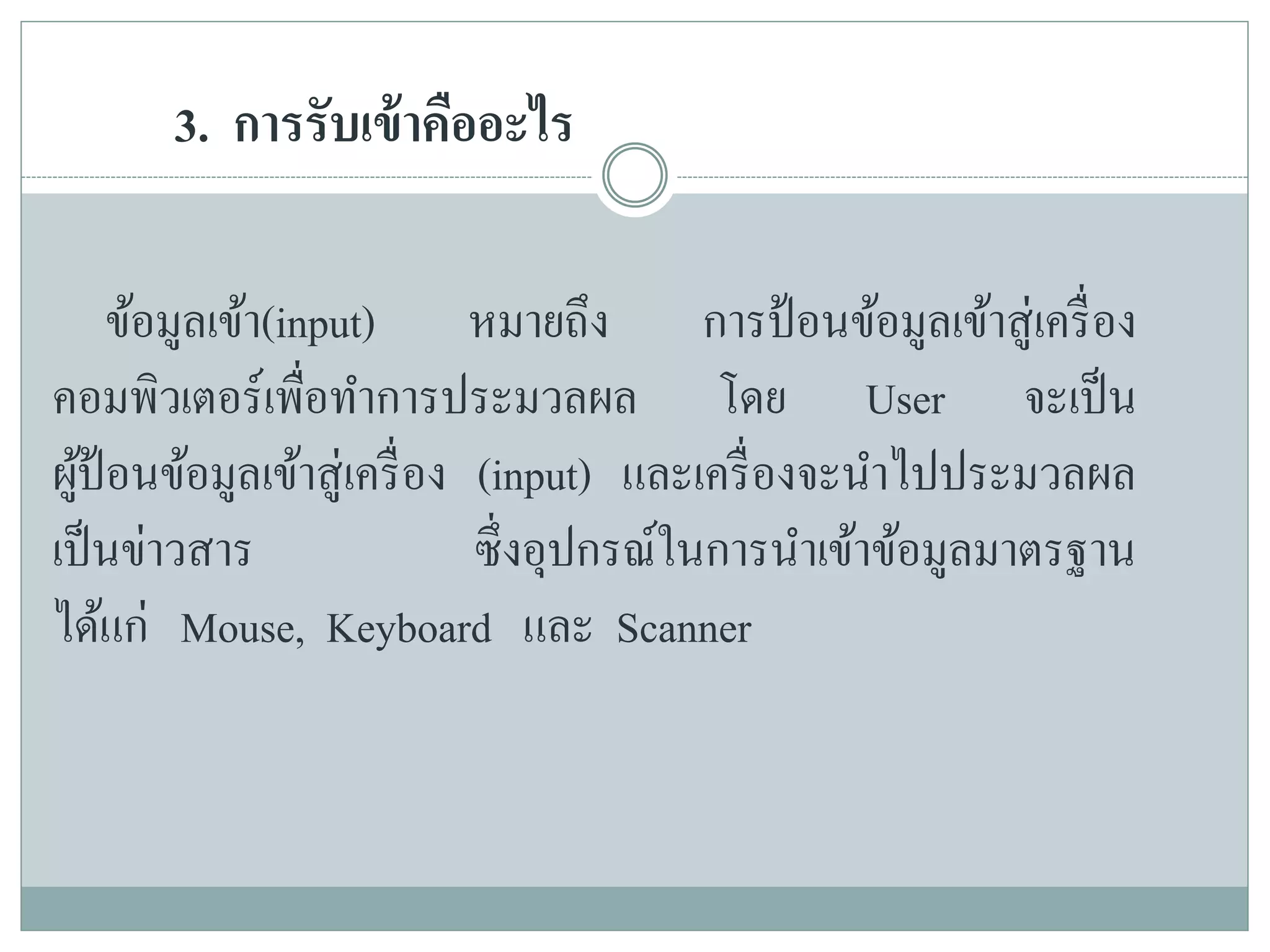 3. การรับเข้าคืออะไร
ข้อมูลเข้า(input) หมายถึง การป้อนข้อมูลเข้าสู่เครื่อง
คอมพิวเตอร์เพื่อทาการประมวลผล โดย User จะเป็น
ผู้ป้อนข้อมูลเข้าสู่เครื่อง (input) และเครื่องจะนาไปประมวลผล
เป็นข่าวสาร ซึ่งอุปกรณ์ในการนาเข้าข้อมูลมาตรฐาน
ได้แก่ Mouse, Keyboard และ Scanner
 