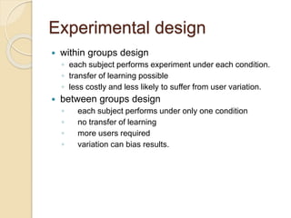 Experimental design 
 within groups design 
◦ each subject performs experiment under each condition. 
◦ transfer of learning possible 
◦ less costly and less likely to suffer from user variation. 
 between groups design 
◦ each subject performs under only one condition 
◦ no transfer of learning 
◦ more users required 
◦ variation can bias results. 
 