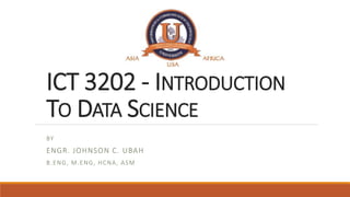 ICT 3202 - INTRODUCTION
TO DATA SCIENCE
BY
ENGR. JOHNSON C. UBAH
B.ENG, M.ENG, HCNA, ASM
 