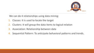 We can do 4 relationships using data mining:
1. Classes: It is used to locate the target
2. Clusters: It will group the da...