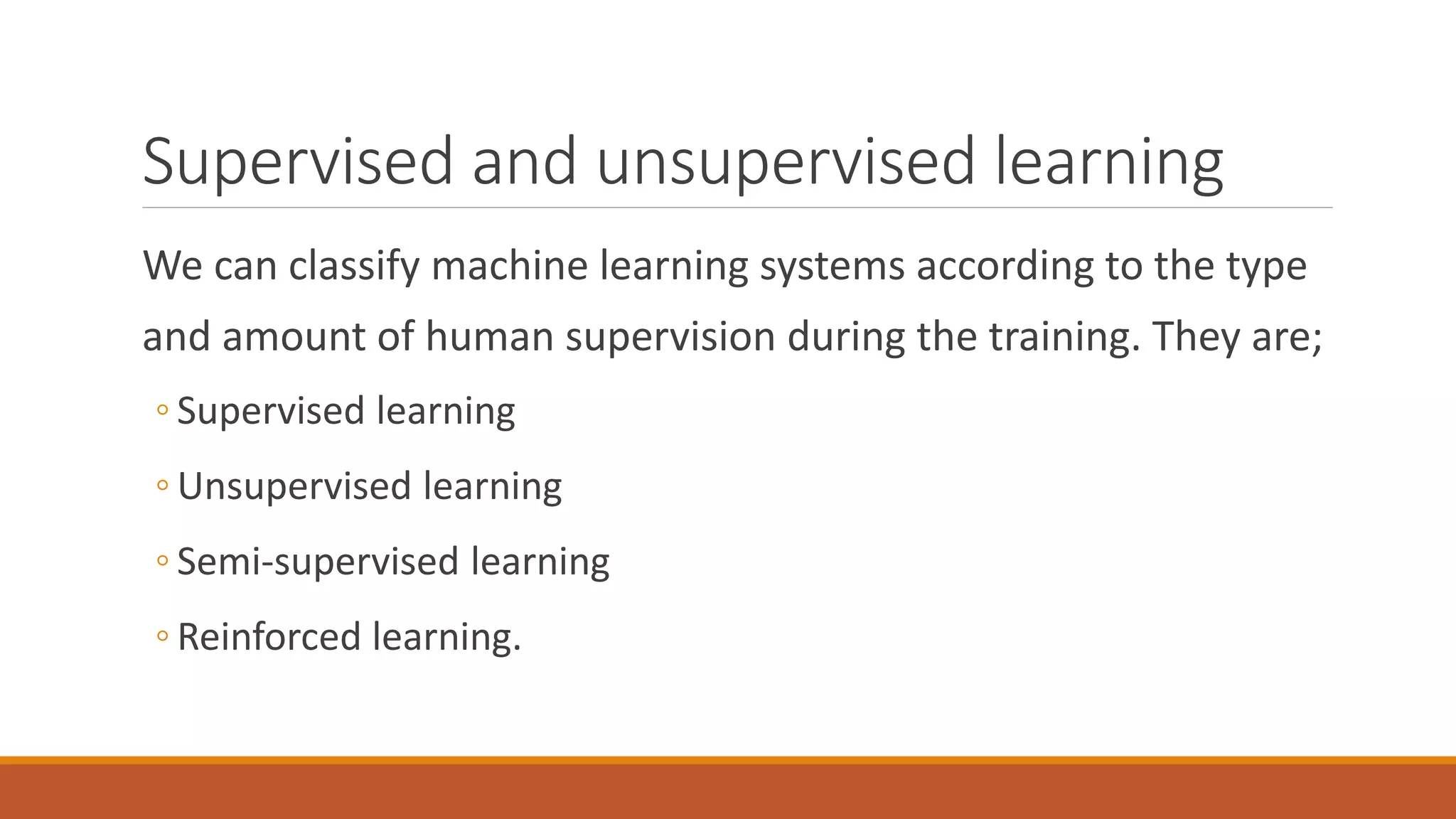 Supervised and unsupervised learning
We can classify machine learning systems according to the type
and amount of human supervision during the training. They are;
◦ Supervised learning
◦ Unsupervised learning
◦ Semi-supervised learning
◦ Reinforced learning.
 