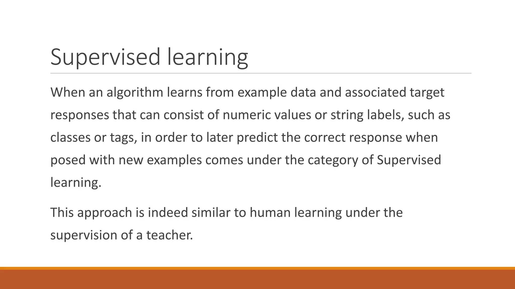 Supervised learning
When an algorithm learns from example data and associated target
responses that can consist of numeric values or string labels, such as
classes or tags, in order to later predict the correct response when
posed with new examples comes under the category of Supervised
learning.
This approach is indeed similar to human learning under the
supervision of a teacher.
 