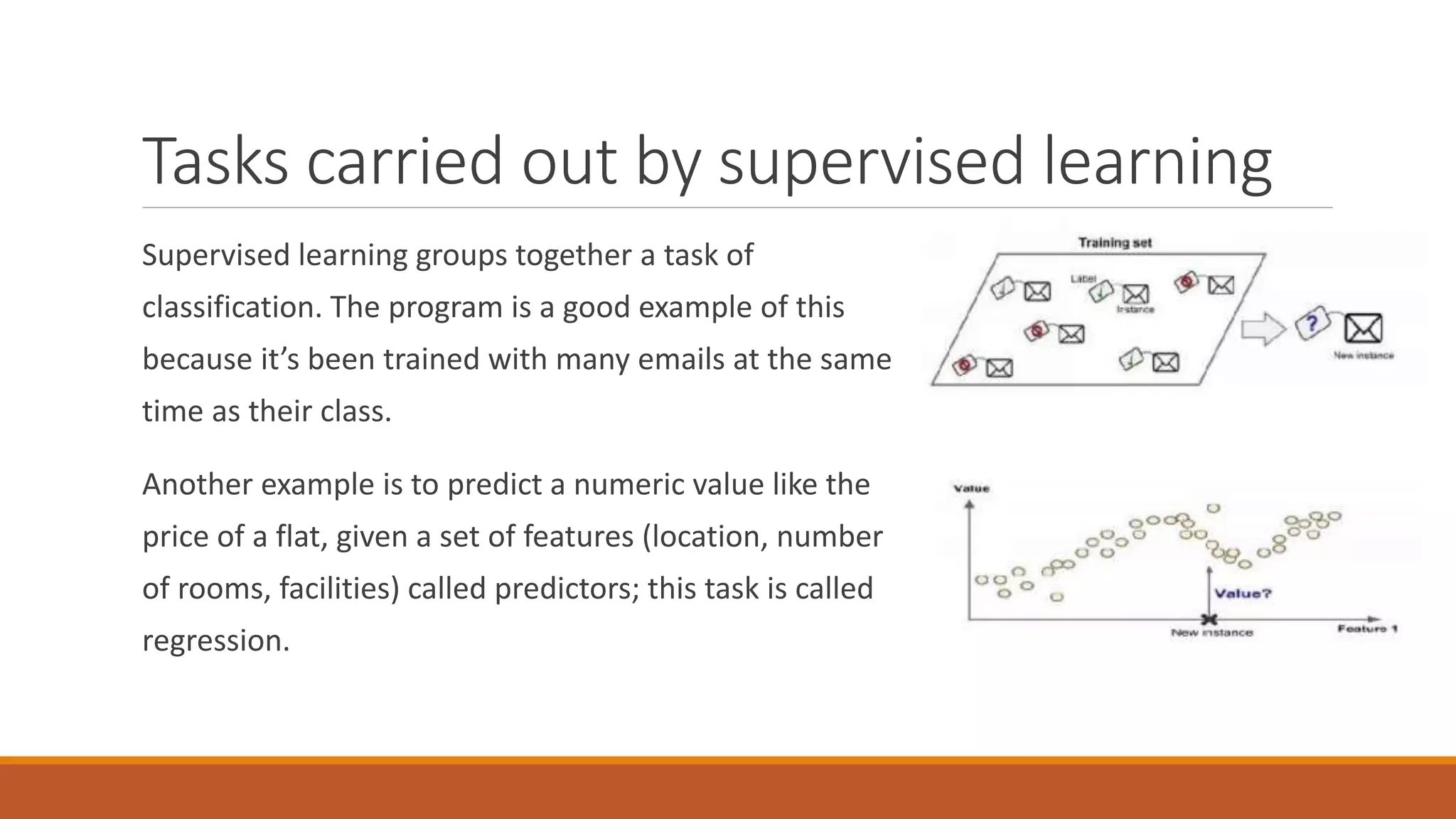 Tasks carried out by supervised learning
Supervised learning groups together a task of
classification. The program is a good example of this
because it’s been trained with many emails at the same
time as their class.
Another example is to predict a numeric value like the
price of a flat, given a set of features (location, number
of rooms, facilities) called predictors; this task is called
regression.
 
