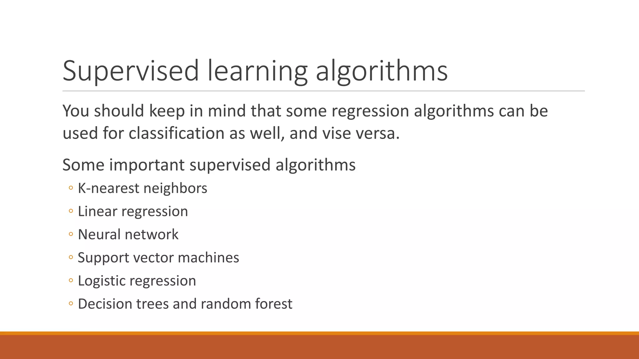 Supervised learning algorithms
You should keep in mind that some regression algorithms can be
used for classification as well, and vise versa.
Some important supervised algorithms
◦ K-nearest neighbors
◦ Linear regression
◦ Neural network
◦ Support vector machines
◦ Logistic regression
◦ Decision trees and random forest
 