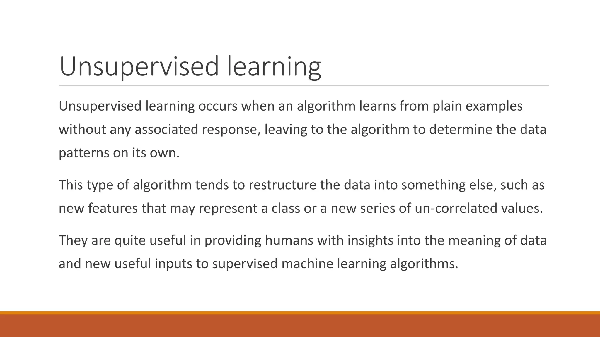Unsupervised learning
Unsupervised learning occurs when an algorithm learns from plain examples
without any associated response, leaving to the algorithm to determine the data
patterns on its own.
This type of algorithm tends to restructure the data into something else, such as
new features that may represent a class or a new series of un-correlated values.
They are quite useful in providing humans with insights into the meaning of data
and new useful inputs to supervised machine learning algorithms.
 