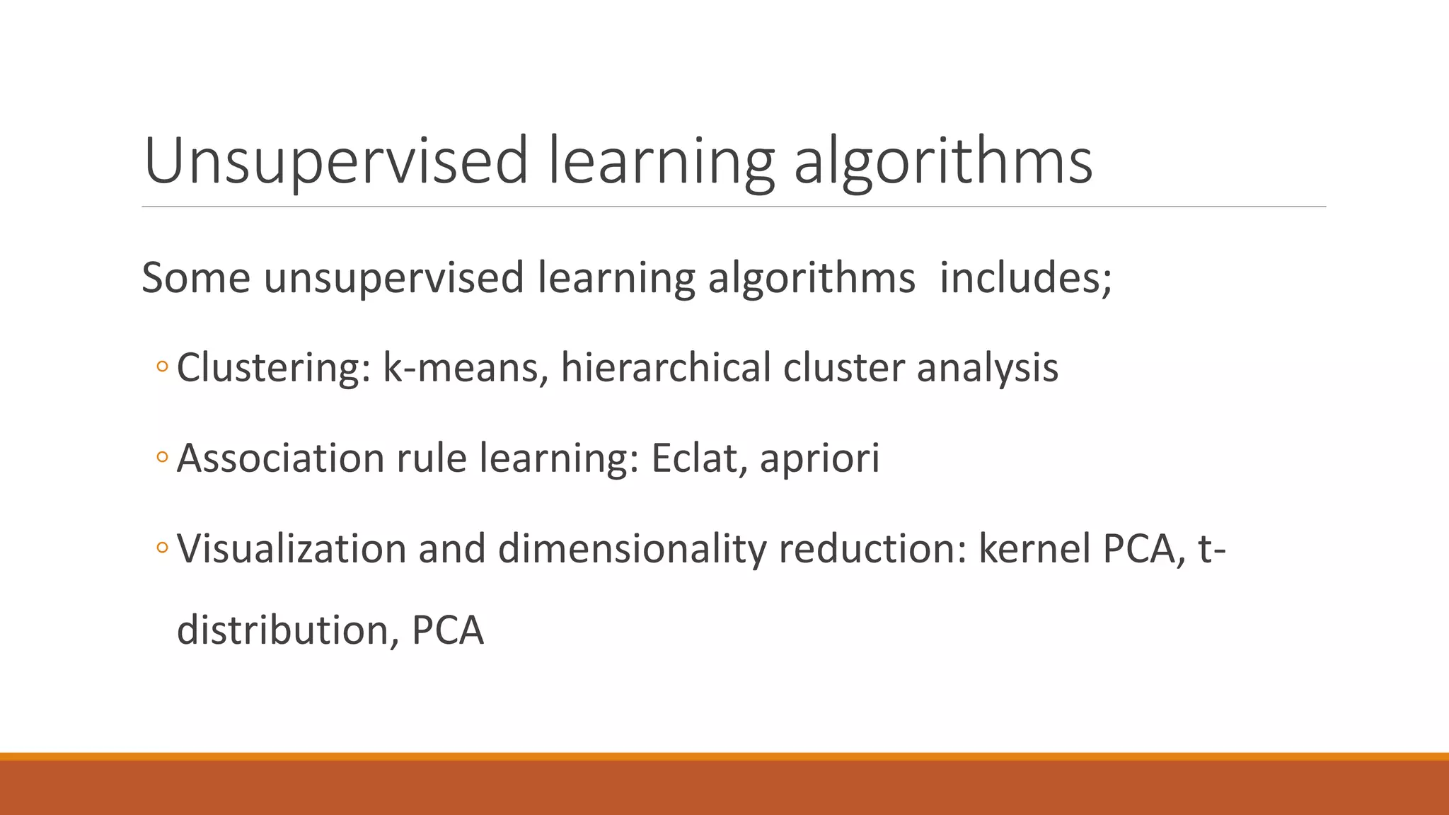 Unsupervised learning algorithms
Some unsupervised learning algorithms includes;
◦Clustering: k-means, hierarchical cluster analysis
◦Association rule learning: Eclat, apriori
◦Visualization and dimensionality reduction: kernel PCA, t-
distribution, PCA
 