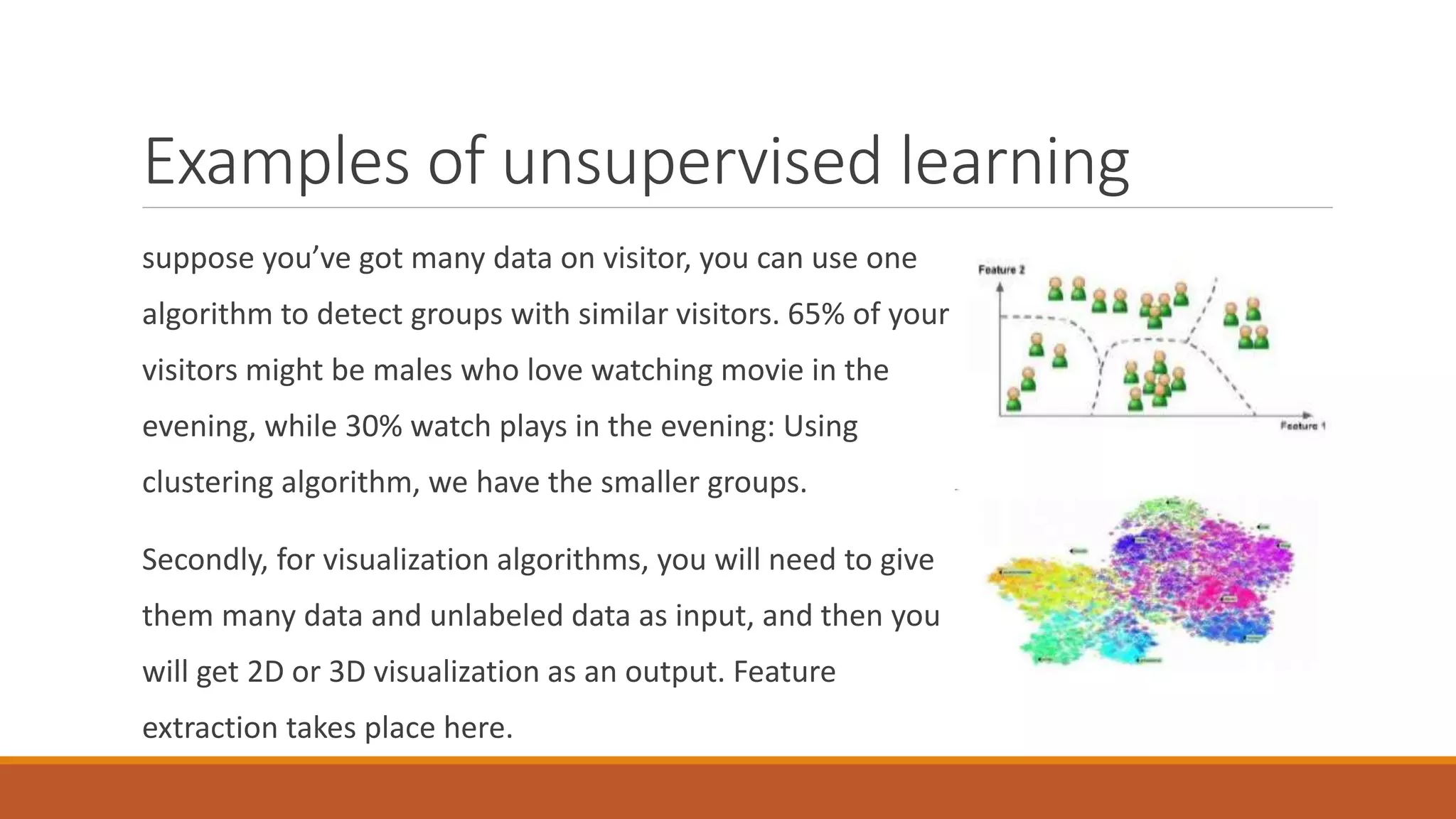 Examples of unsupervised learning
suppose you’ve got many data on visitor, you can use one
algorithm to detect groups with similar visitors. 65% of your
visitors might be males who love watching movie in the
evening, while 30% watch plays in the evening: Using
clustering algorithm, we have the smaller groups.
Secondly, for visualization algorithms, you will need to give
them many data and unlabeled data as input, and then you
will get 2D or 3D visualization as an output. Feature
extraction takes place here.
 