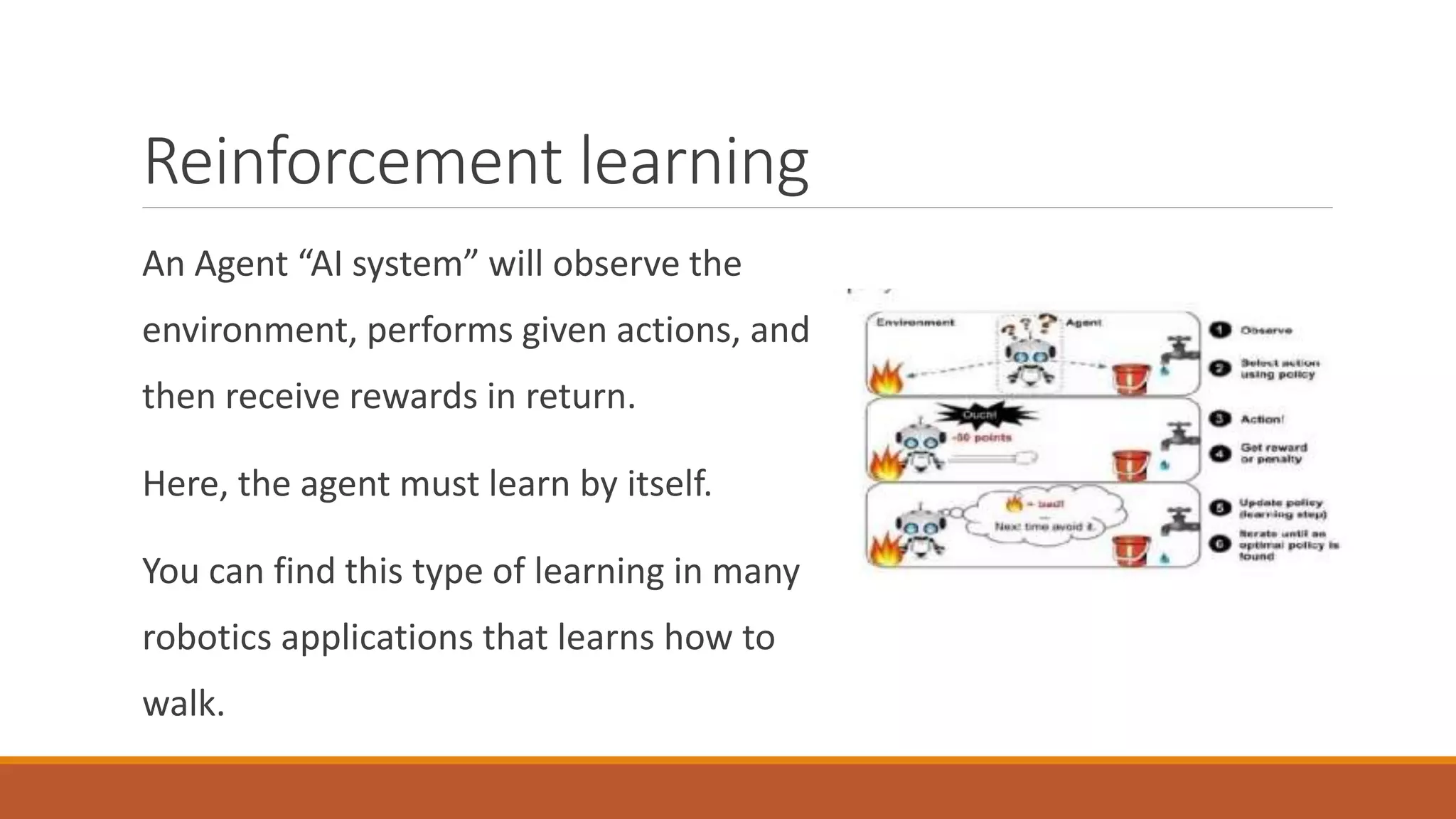 Reinforcement learning
An Agent “AI system” will observe the
environment, performs given actions, and
then receive rewards in return.
Here, the agent must learn by itself.
You can find this type of learning in many
robotics applications that learns how to
walk.
 