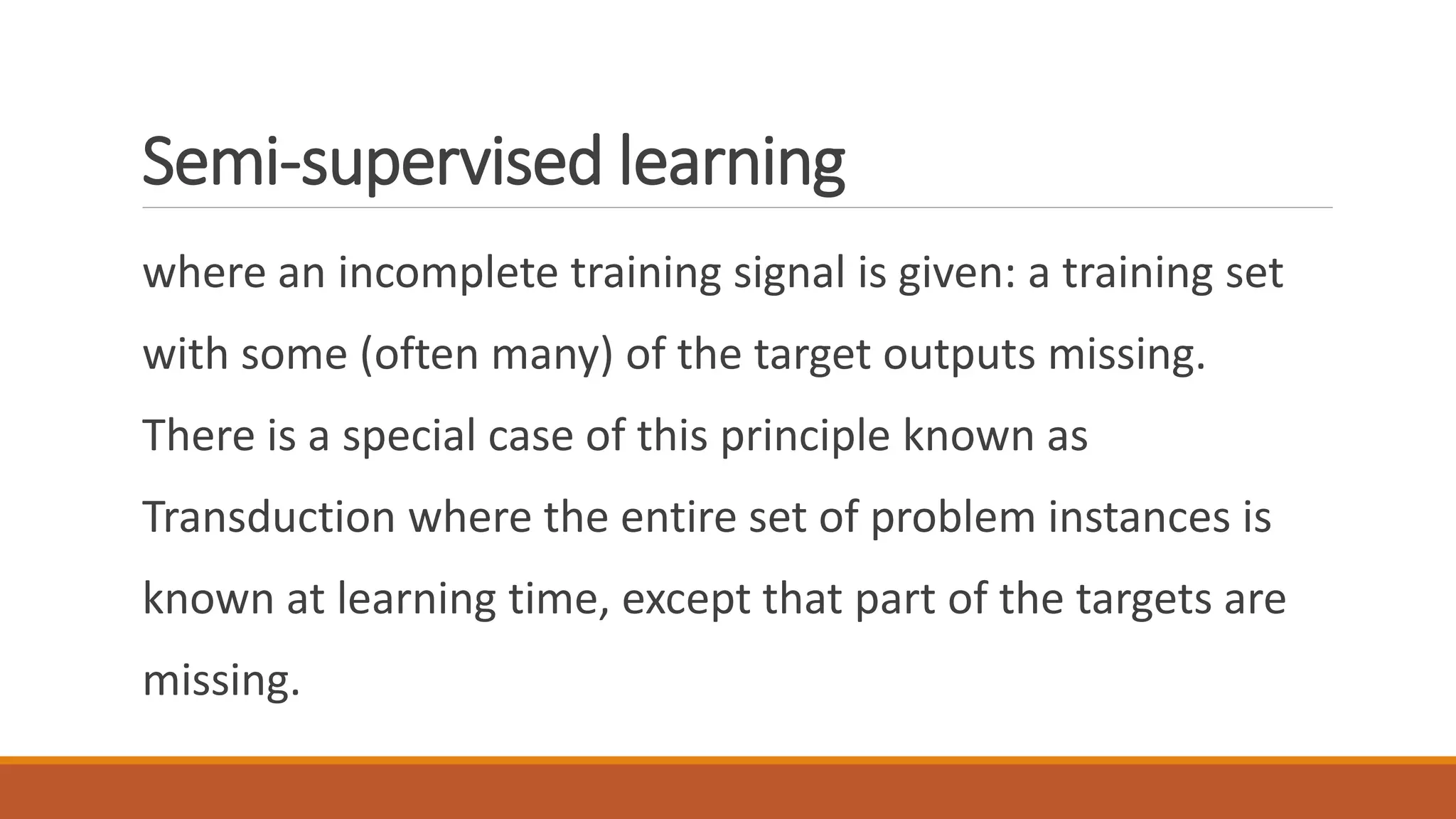 Semi-supervised learning
where an incomplete training signal is given: a training set
with some (often many) of the target outputs missing.
There is a special case of this principle known as
Transduction where the entire set of problem instances is
known at learning time, except that part of the targets are
missing.
 
