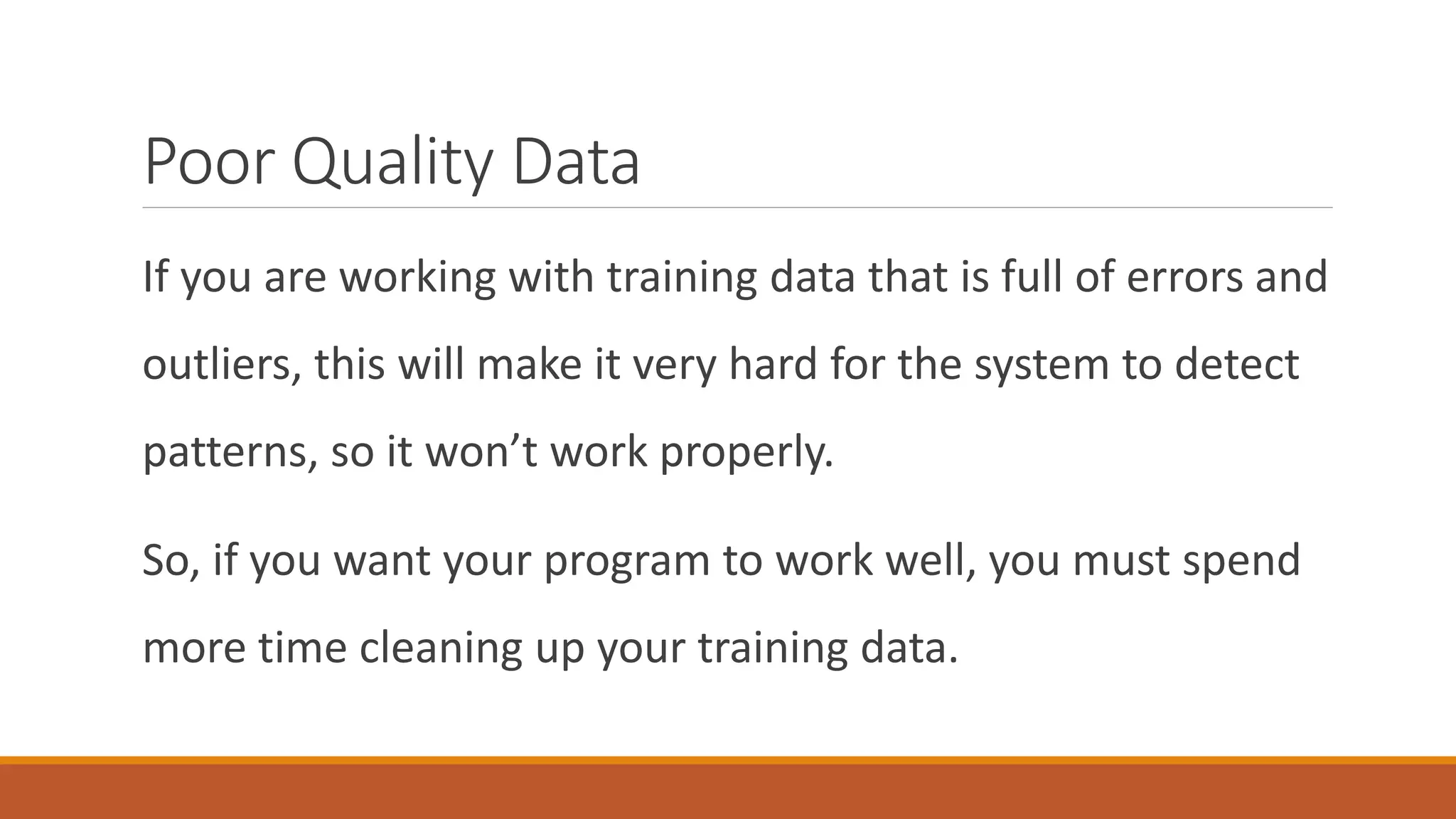 Poor Quality Data
If you are working with training data that is full of errors and
outliers, this will make it very hard for the system to detect
patterns, so it won’t work properly.
So, if you want your program to work well, you must spend
more time cleaning up your training data.
 