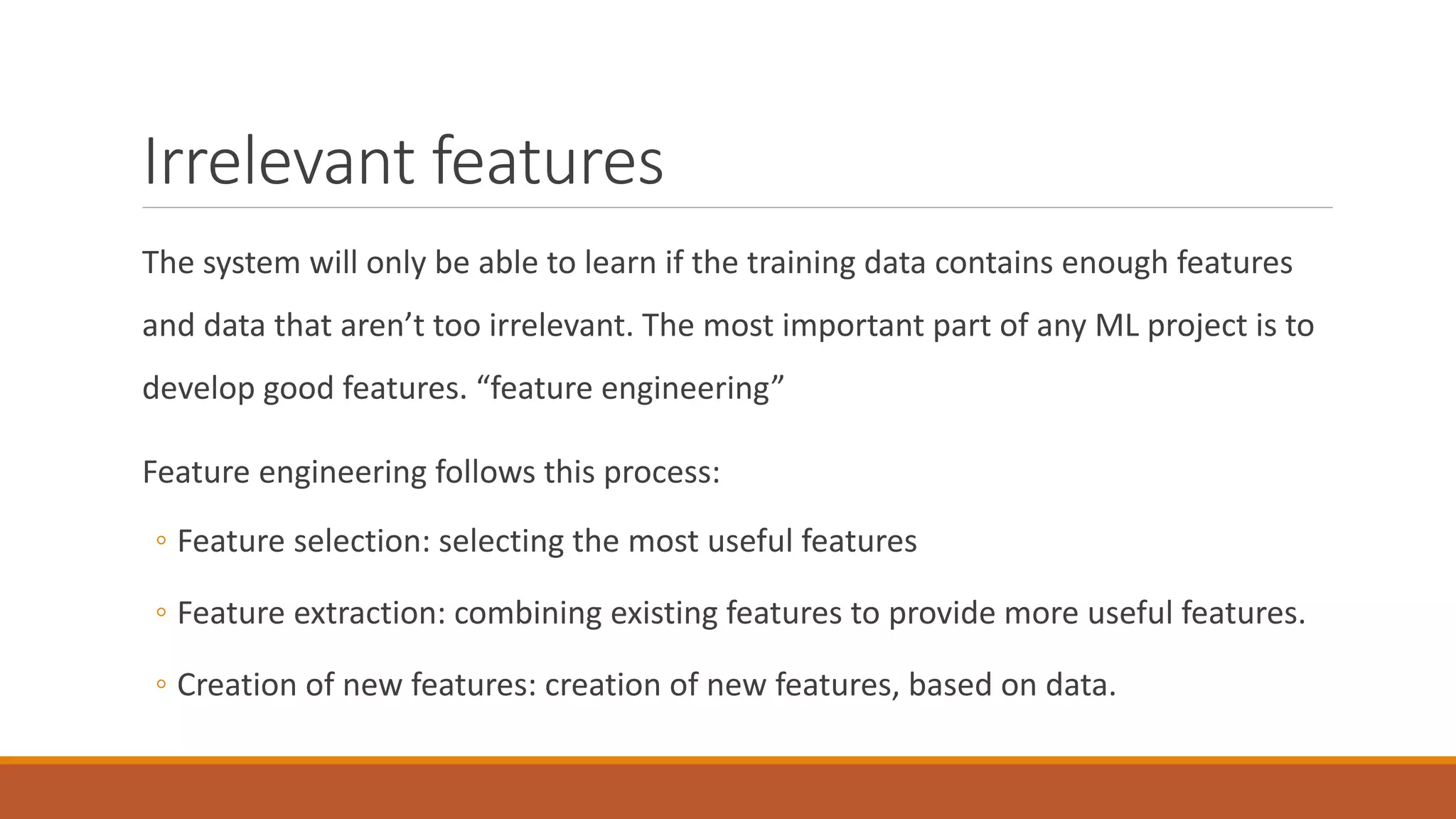 Irrelevant features
The system will only be able to learn if the training data contains enough features
and data that aren’t too irrelevant. The most important part of any ML project is to
develop good features. “feature engineering”
Feature engineering follows this process:
◦ Feature selection: selecting the most useful features
◦ Feature extraction: combining existing features to provide more useful features.
◦ Creation of new features: creation of new features, based on data.
 