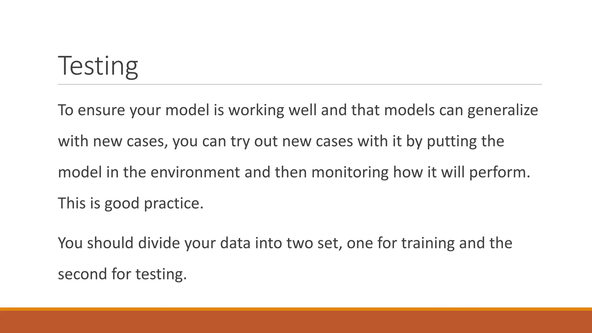 Testing
To ensure your model is working well and that models can generalize
with new cases, you can try out new cases with it by putting the
model in the environment and then monitoring how it will perform.
This is good practice.
You should divide your data into two set, one for training and the
second for testing.
 