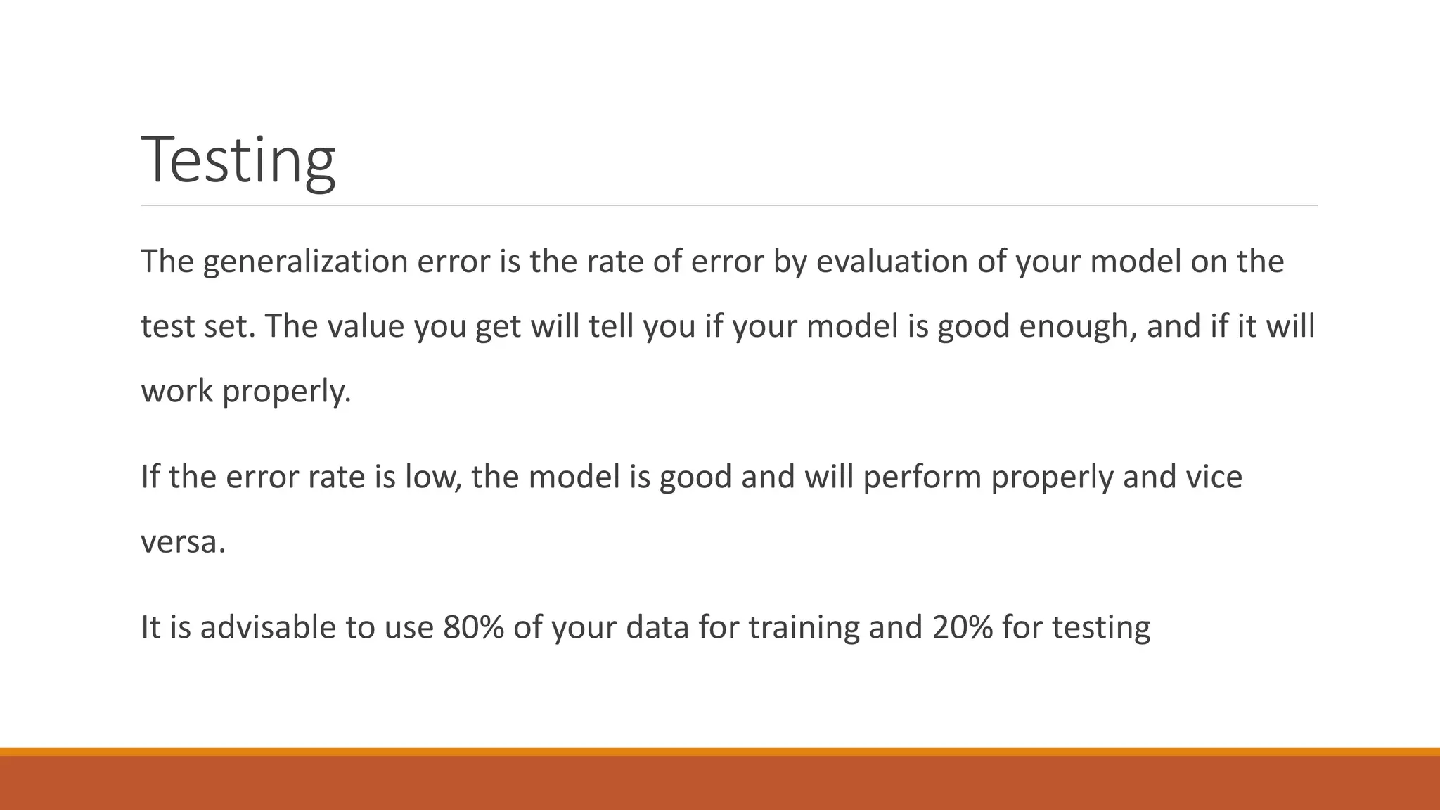 Testing
The generalization error is the rate of error by evaluation of your model on the
test set. The value you get will tell you if your model is good enough, and if it will
work properly.
If the error rate is low, the model is good and will perform properly and vice
versa.
It is advisable to use 80% of your data for training and 20% for testing
 