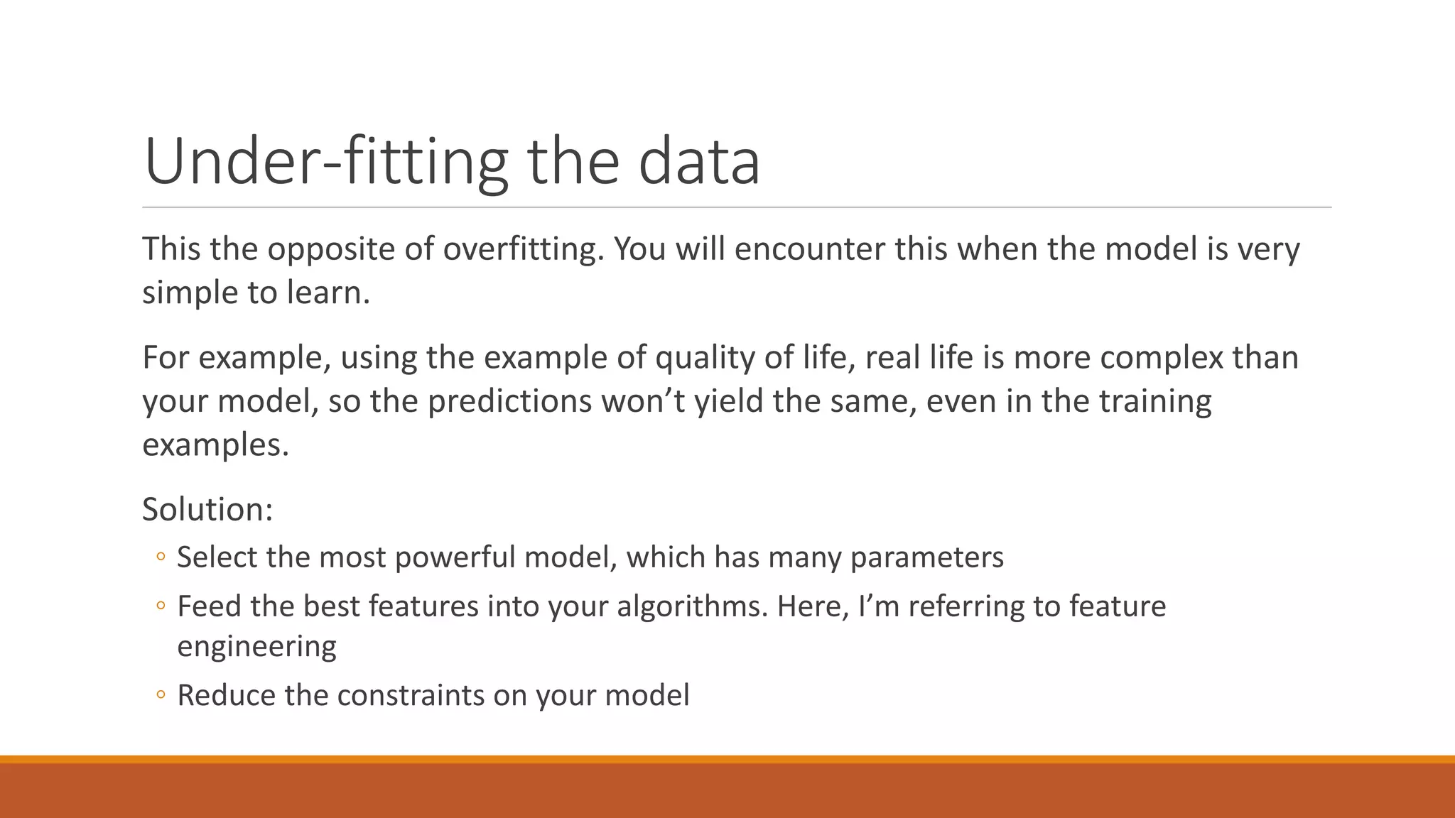 Under-fitting the data
This the opposite of overfitting. You will encounter this when the model is very
simple to learn.
For example, using the example of quality of life, real life is more complex than
your model, so the predictions won’t yield the same, even in the training
examples.
Solution:
◦ Select the most powerful model, which has many parameters
◦ Feed the best features into your algorithms. Here, I’m referring to feature
engineering
◦ Reduce the constraints on your model
 