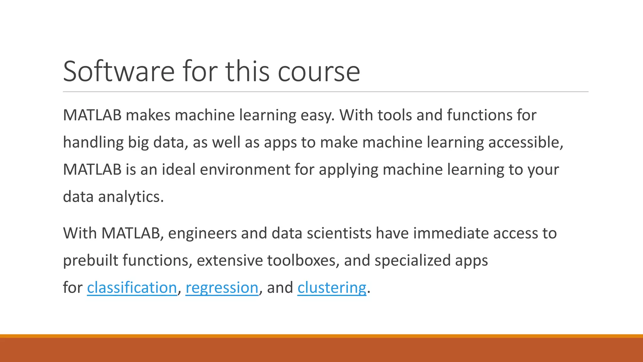 Software for this course
MATLAB makes machine learning easy. With tools and functions for
handling big data, as well as apps to make machine learning accessible,
MATLAB is an ideal environment for applying machine learning to your
data analytics.
With MATLAB, engineers and data scientists have immediate access to
prebuilt functions, extensive toolboxes, and specialized apps
for classification, regression, and clustering.
 