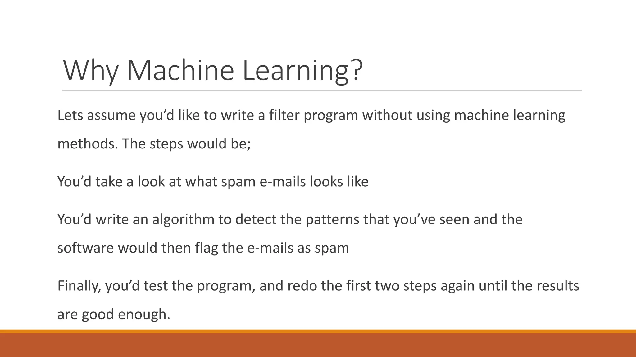 Why Machine Learning?
Lets assume you’d like to write a filter program without using machine learning
methods. The steps would be;
You’d take a look at what spam e-mails looks like
You’d write an algorithm to detect the patterns that you’ve seen and the
software would then flag the e-mails as spam
Finally, you’d test the program, and redo the first two steps again until the results
are good enough.
 