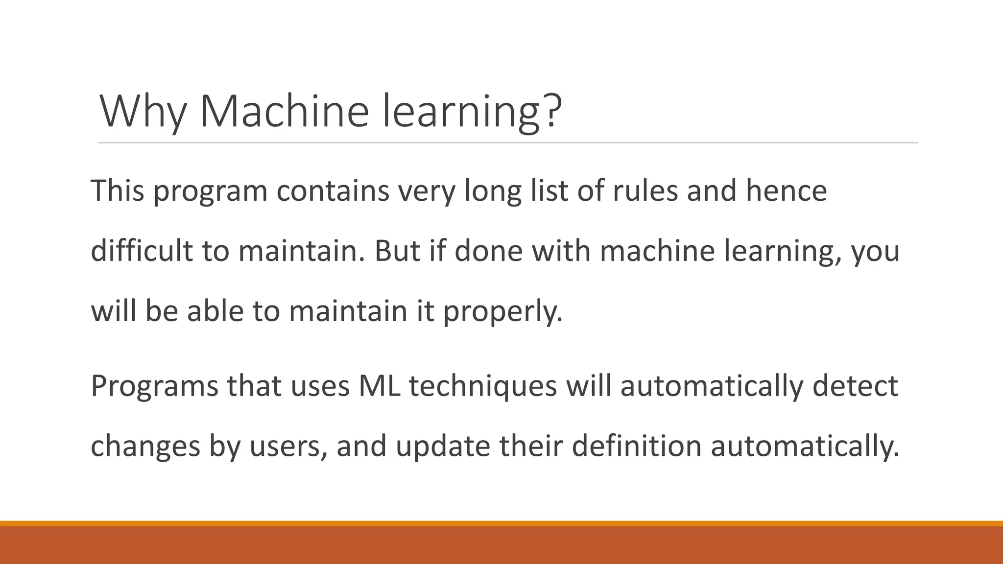 Why Machine learning?
This program contains very long list of rules and hence
difficult to maintain. But if done with machine learning, you
will be able to maintain it properly.
Programs that uses ML techniques will automatically detect
changes by users, and update their definition automatically.
 