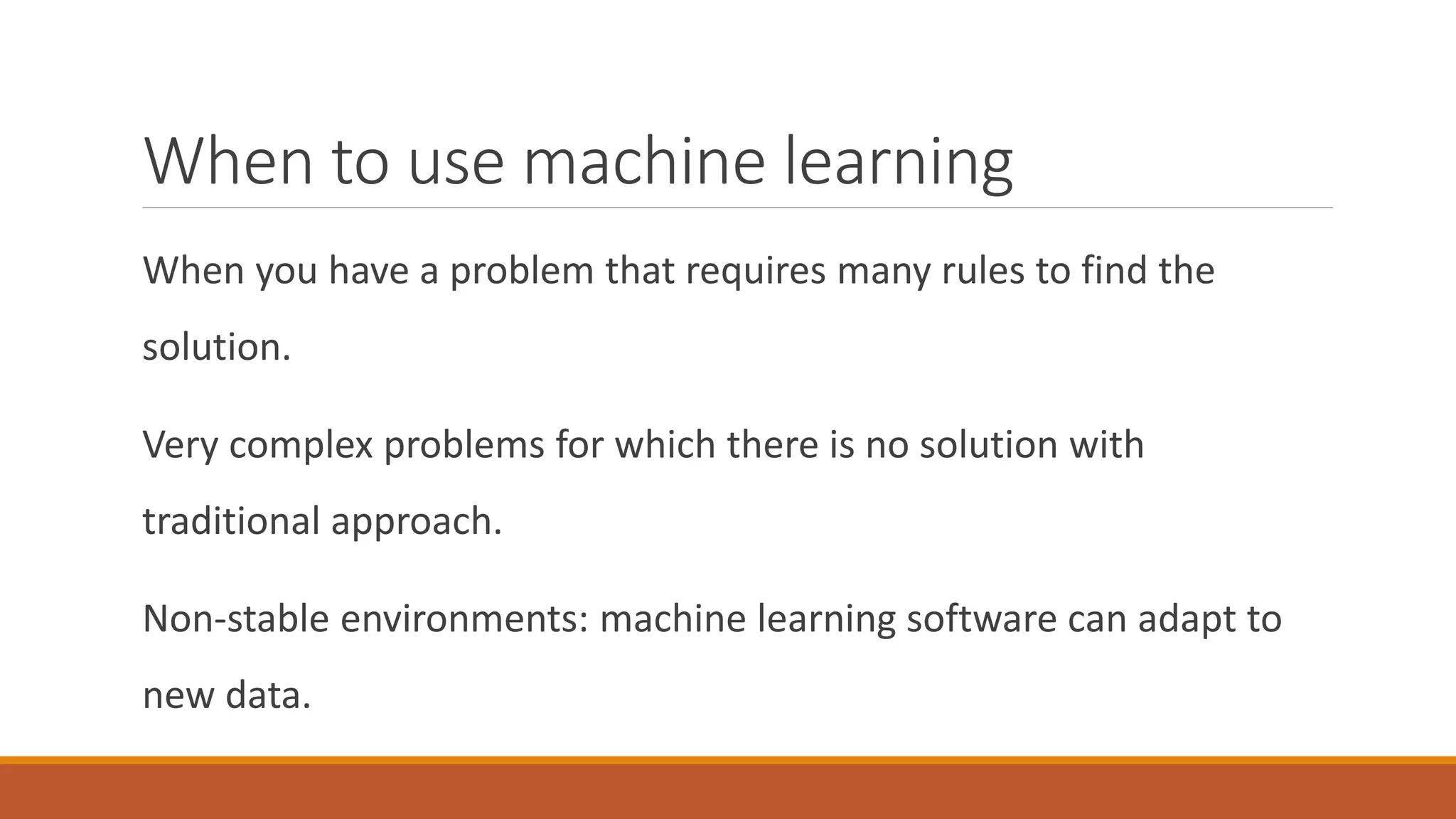 When to use machine learning
When you have a problem that requires many rules to find the
solution.
Very complex problems for which there is no solution with
traditional approach.
Non-stable environments: machine learning software can adapt to
new data.
 