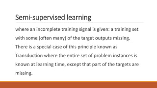 Semi-supervised learning
where an incomplete training signal is given: a training set
with some (often many) of the target outputs missing.
There is a special case of this principle known as
Transduction where the entire set of problem instances is
known at learning time, except that part of the targets are
missing.
 