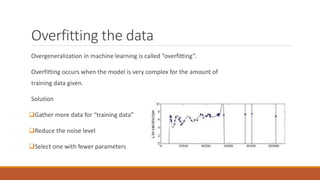 Overfitting the data
Overgeneralization in machine learning is called “overfitting”.
Overfitting occurs when the model is very complex for the amount of
training data given.
Solution
Gather more data for “training data”
Reduce the noise level
Select one with fewer parameters
 